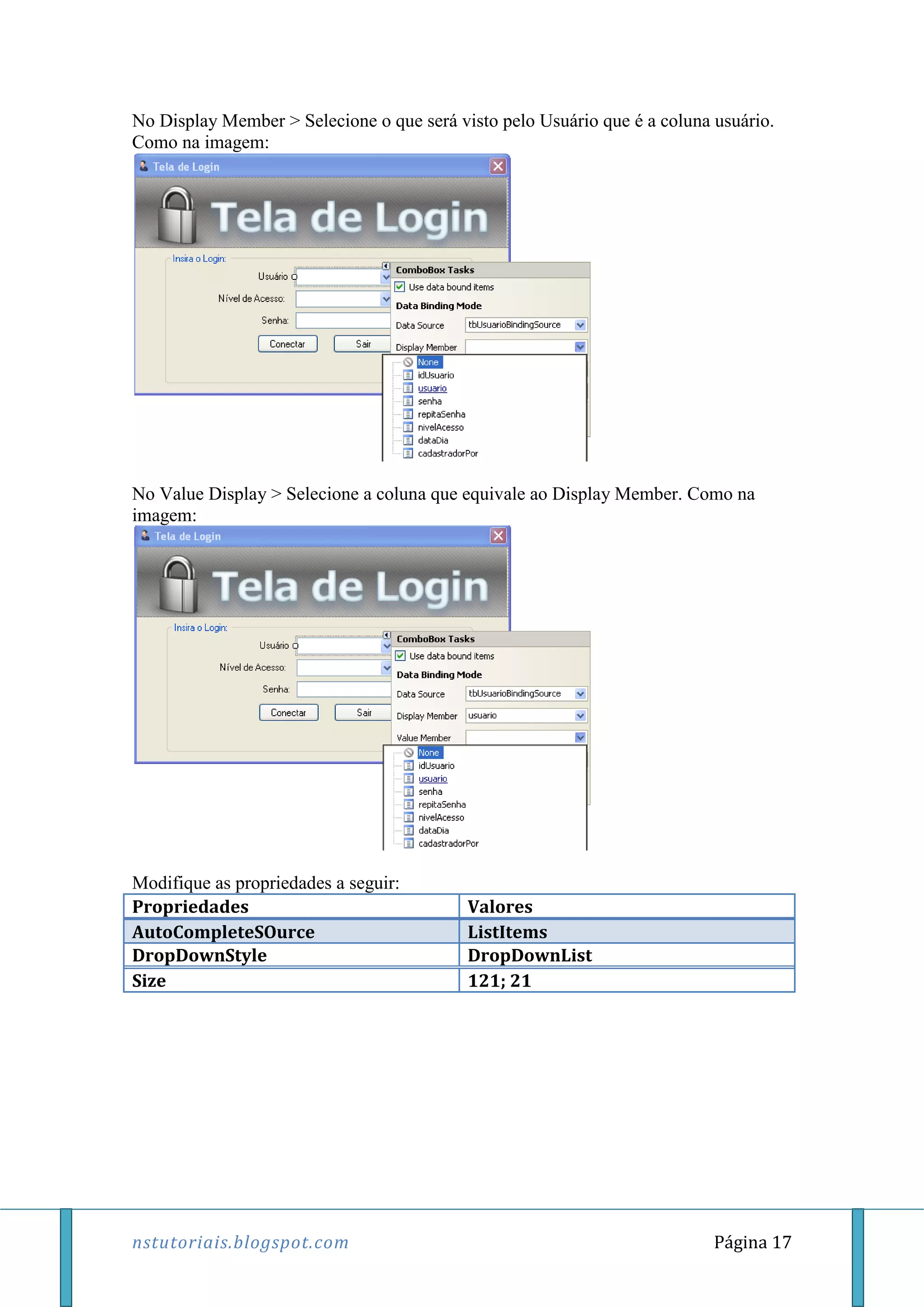 nstutoriais.blogspot.com Página 17
No Display Member > Selecione o que será visto pelo Usuário que é a coluna usuário.
Como na imagem:
No Value Display > Selecione a coluna que equivale ao Display Member. Como na
imagem:
Modifique as propriedades a seguir:
Propriedades Valores
AutoCompleteSOurce ListItems
DropDownStyle DropDownList
Size 121; 21
 