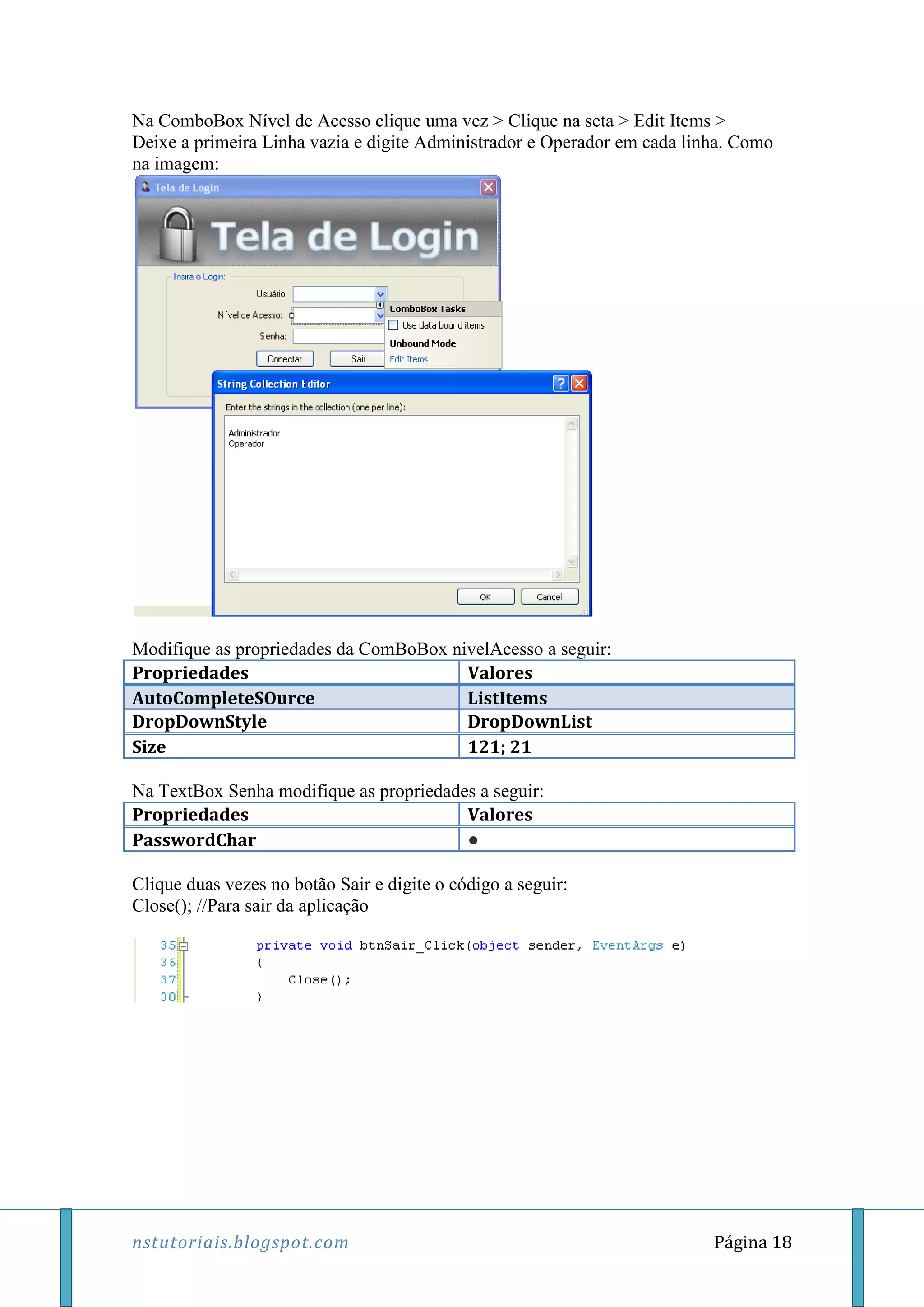 nstutoriais.blogspot.com Página 18
Na ComboBox Nível de Acesso clique uma vez > Clique na seta > Edit Items >
Deixe a primeira Linha vazia e digite Administrador e Operador em cada linha. Como
na imagem:
Modifique as propriedades da ComBoBox nivelAcesso a seguir:
Propriedades Valores
AutoCompleteSOurce ListItems
DropDownStyle DropDownList
Size 121; 21
Na TextBox Senha modifique as propriedades a seguir:
Propriedades Valores
PasswordChar ●
Clique duas vezes no botão Sair e digite o código a seguir:
Close(); //Para sair da aplicação
 