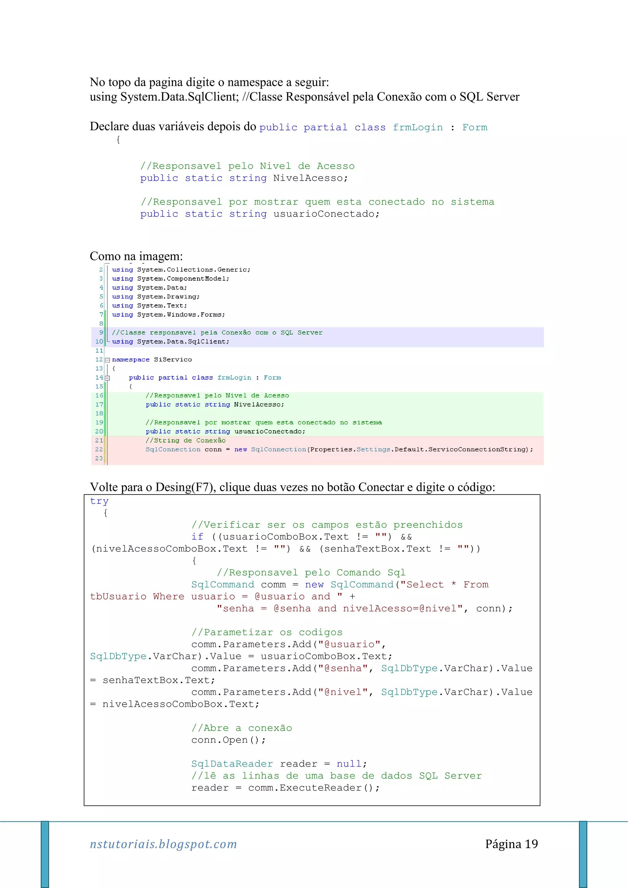 nstutoriais.blogspot.com Página 19
No topo da pagina digite o namespace a seguir:
using System.Data.SqlClient; //Classe Responsável pela Conexão com o SQL Server
Declare duas variáveis depois do public partial class frmLogin : Form
{
//Responsavel pelo Nivel de Acesso
public static string NivelAcesso;
//Responsavel por mostrar quem esta conectado no sistema
public static string usuarioConectado;
Como na imagem:
Volte para o Desing(F7), clique duas vezes no botão Conectar e digite o código:
try
{
//Verificar ser os campos estão preenchidos
if ((usuarioComboBox.Text != "") &&
(nivelAcessoComboBox.Text != "") && (senhaTextBox.Text != ""))
{
//Responsavel pelo Comando Sql
SqlCommand comm = new SqlCommand("Select * From
tbUsuario Where usuario = @usuario and " +
"senha = @senha and nivelAcesso=@nivel", conn);
//Parametizar os codigos
comm.Parameters.Add("@usuario",
SqlDbType.VarChar).Value = usuarioComboBox.Text;
comm.Parameters.Add("@senha", SqlDbType.VarChar).Value
= senhaTextBox.Text;
comm.Parameters.Add("@nivel", SqlDbType.VarChar).Value
= nivelAcessoComboBox.Text;
//Abre a conexão
conn.Open();
SqlDataReader reader = null;
//lê as linhas de uma base de dados SQL Server
reader = comm.ExecuteReader();
 