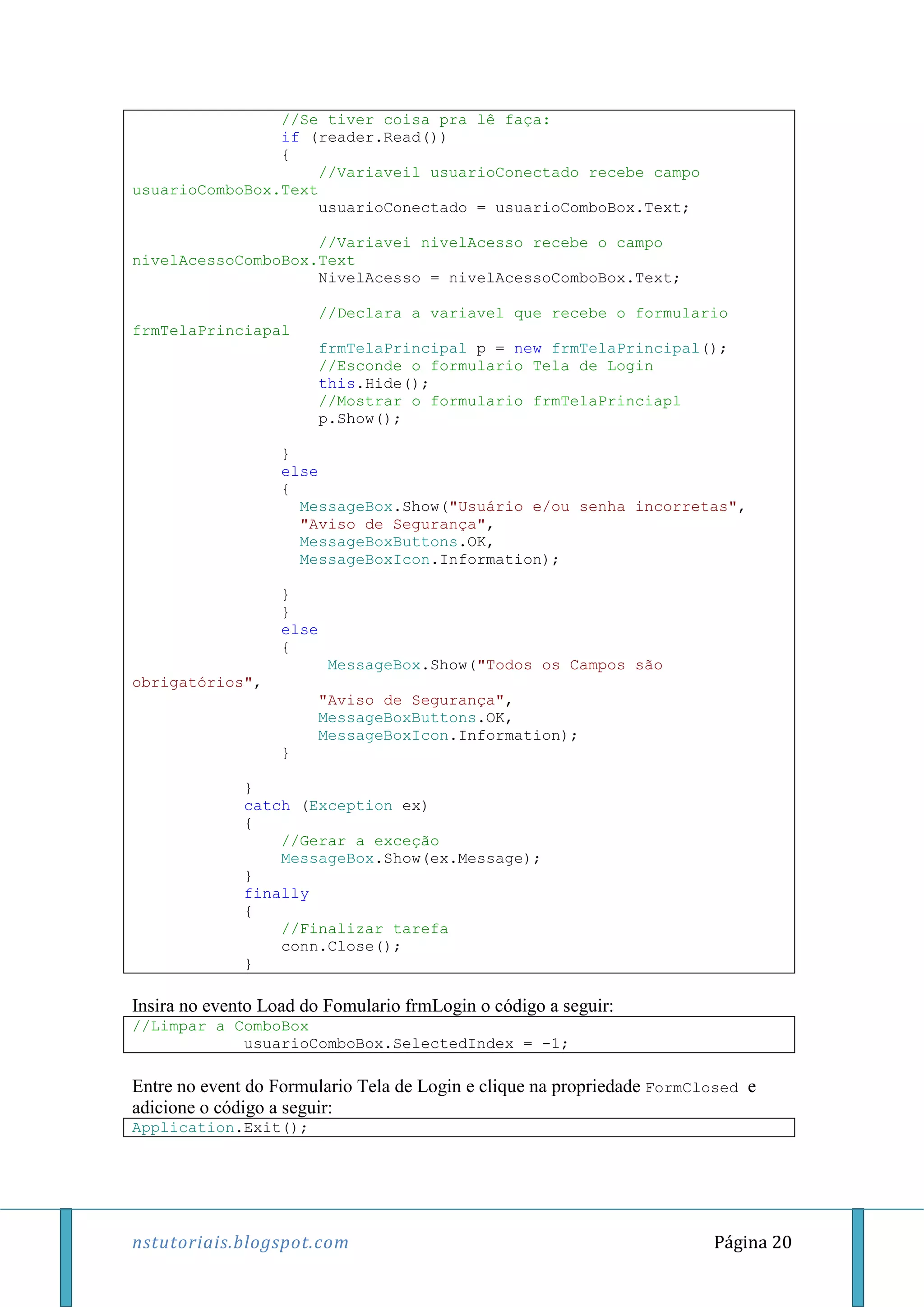 nstutoriais.blogspot.com Página 20
//Se tiver coisa pra lê faça:
if (reader.Read())
{
//Variaveil usuarioConectado recebe campo
usuarioComboBox.Text
usuarioConectado = usuarioComboBox.Text;
//Variavei nivelAcesso recebe o campo
nivelAcessoComboBox.Text
NivelAcesso = nivelAcessoComboBox.Text;
//Declara a variavel que recebe o formulario
frmTelaPrinciapal
frmTelaPrincipal p = new frmTelaPrincipal();
//Esconde o formulario Tela de Login
this.Hide();
//Mostrar o formulario frmTelaPrinciapl
p.Show();
}
else
{
MessageBox.Show("Usuário e/ou senha incorretas",
"Aviso de Segurança",
MessageBoxButtons.OK,
MessageBoxIcon.Information);
}
}
else
{
MessageBox.Show("Todos os Campos são
obrigatórios",
"Aviso de Segurança",
MessageBoxButtons.OK,
MessageBoxIcon.Information);
}
}
catch (Exception ex)
{
//Gerar a exceção
MessageBox.Show(ex.Message);
}
finally
{
//Finalizar tarefa
conn.Close();
}
Insira no evento Load do Fomulario frmLogin o código a seguir:
//Limpar a ComboBox
usuarioComboBox.SelectedIndex = -1;
Entre no event do Formulario Tela de Login e clique na propriedade FormClosed e
adicione o código a seguir:
Application.Exit();
 