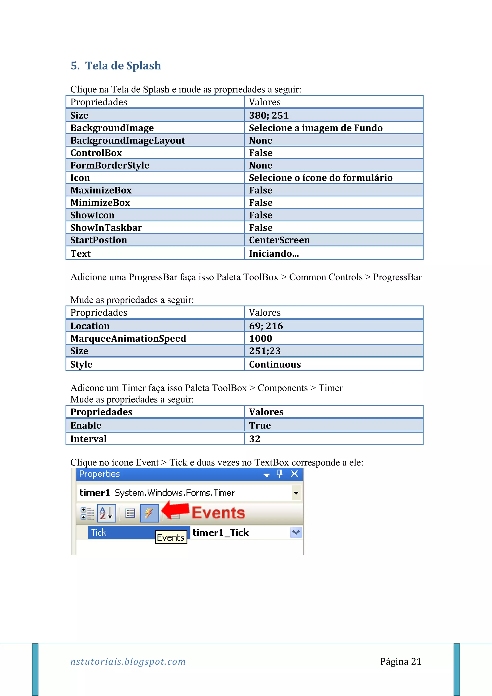 nstutoriais.blogspot.com Página 21
5. Tela de Splash
Clique na Tela de Splash e mude as propriedades a seguir:
Propriedades Valores
Size 380; 251
BackgroundImage Selecione a imagem de Fundo
BackgroundImageLayout None
ControlBox False
FormBorderStyle None
Icon Selecione o ícone do formulário
MaximizeBox False
MinimizeBox False
ShowIcon False
ShowInTaskbar False
StartPostion CenterScreen
Text Iniciando...
Adicione uma ProgressBar faça isso Paleta ToolBox > Common Controls > ProgressBar
Mude as propriedades a seguir:
Propriedades Valores
Location 69; 216
MarqueeAnimationSpeed 1000
Size 251;23
Style Continuous
Adicone um Timer faça isso Paleta ToolBox > Components > Timer
Mude as propriedades a seguir:
Propriedades Valores
Enable True
Interval 32
Clique no ícone Event > Tick e duas vezes no TextBox corresponde a ele:
 
