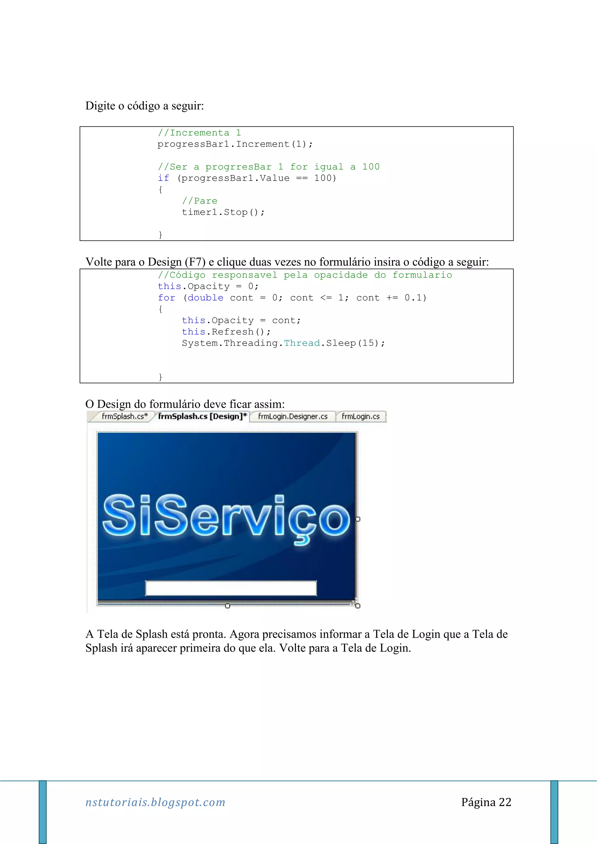 nstutoriais.blogspot.com Página 22
Digite o código a seguir:
//Incrementa 1
progressBar1.Increment(1);
//Ser a progrresBar 1 for igual a 100
if (progressBar1.Value == 100)
{
//Pare
timer1.Stop();
}
Volte para o Design (F7) e clique duas vezes no formulário insira o código a seguir:
//Código responsavel pela opacidade do formulario
this.Opacity = 0;
for (double cont = 0; cont <= 1; cont += 0.1)
{
this.Opacity = cont;
this.Refresh();
System.Threading.Thread.Sleep(15);
}
O Design do formulário deve ficar assim:
A Tela de Splash está pronta. Agora precisamos informar a Tela de Login que a Tela de
Splash irá aparecer primeira do que ela. Volte para a Tela de Login.
 