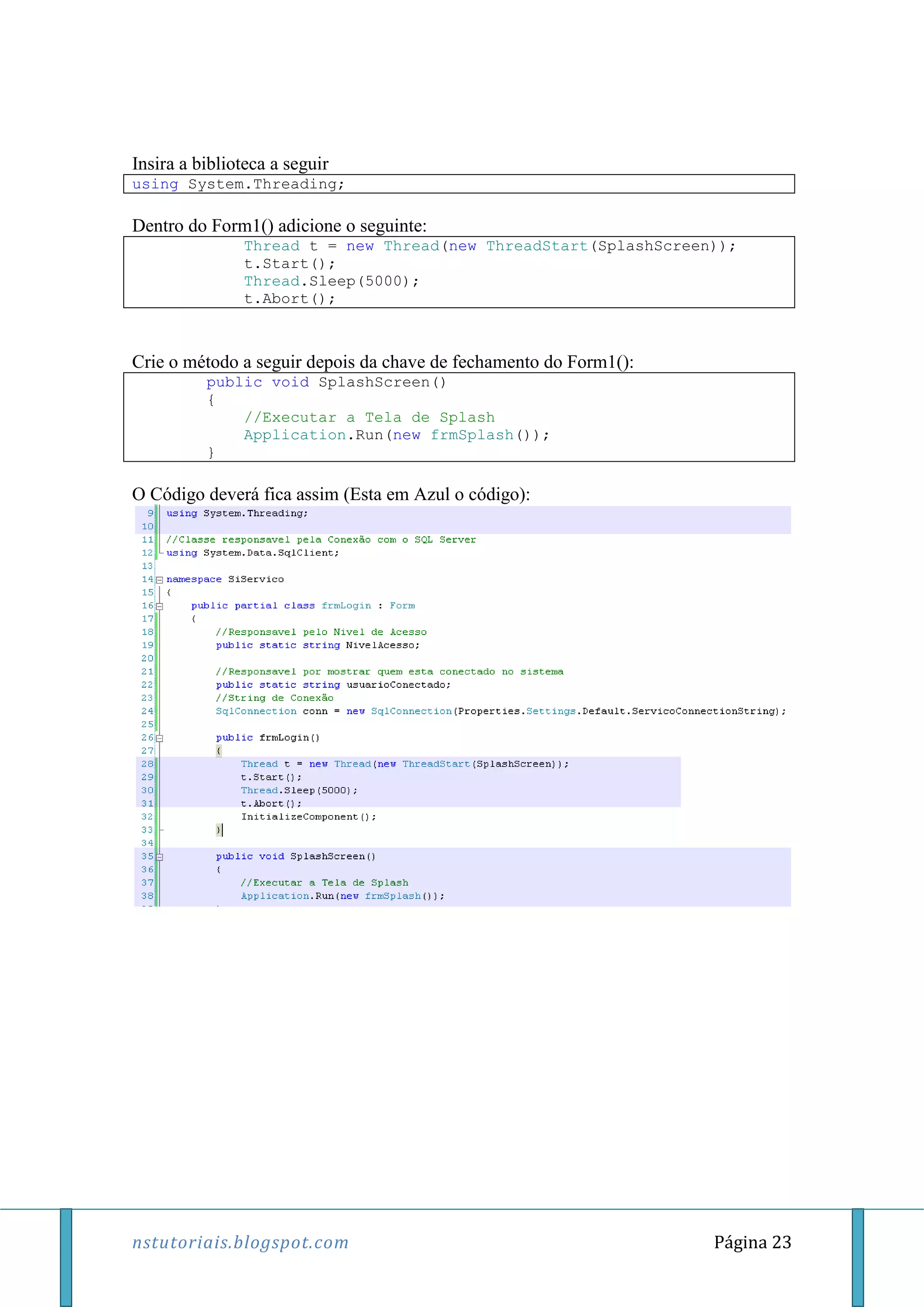 nstutoriais.blogspot.com Página 23
Insira a biblioteca a seguir
using System.Threading;
Dentro do Form1() adicione o seguinte:
Thread t = new Thread(new ThreadStart(SplashScreen));
t.Start();
Thread.Sleep(5000);
t.Abort();
Crie o método a seguir depois da chave de fechamento do Form1():
public void SplashScreen()
{
//Executar a Tela de Splash
Application.Run(new frmSplash());
}
O Código deverá fica assim (Esta em Azul o código):
 