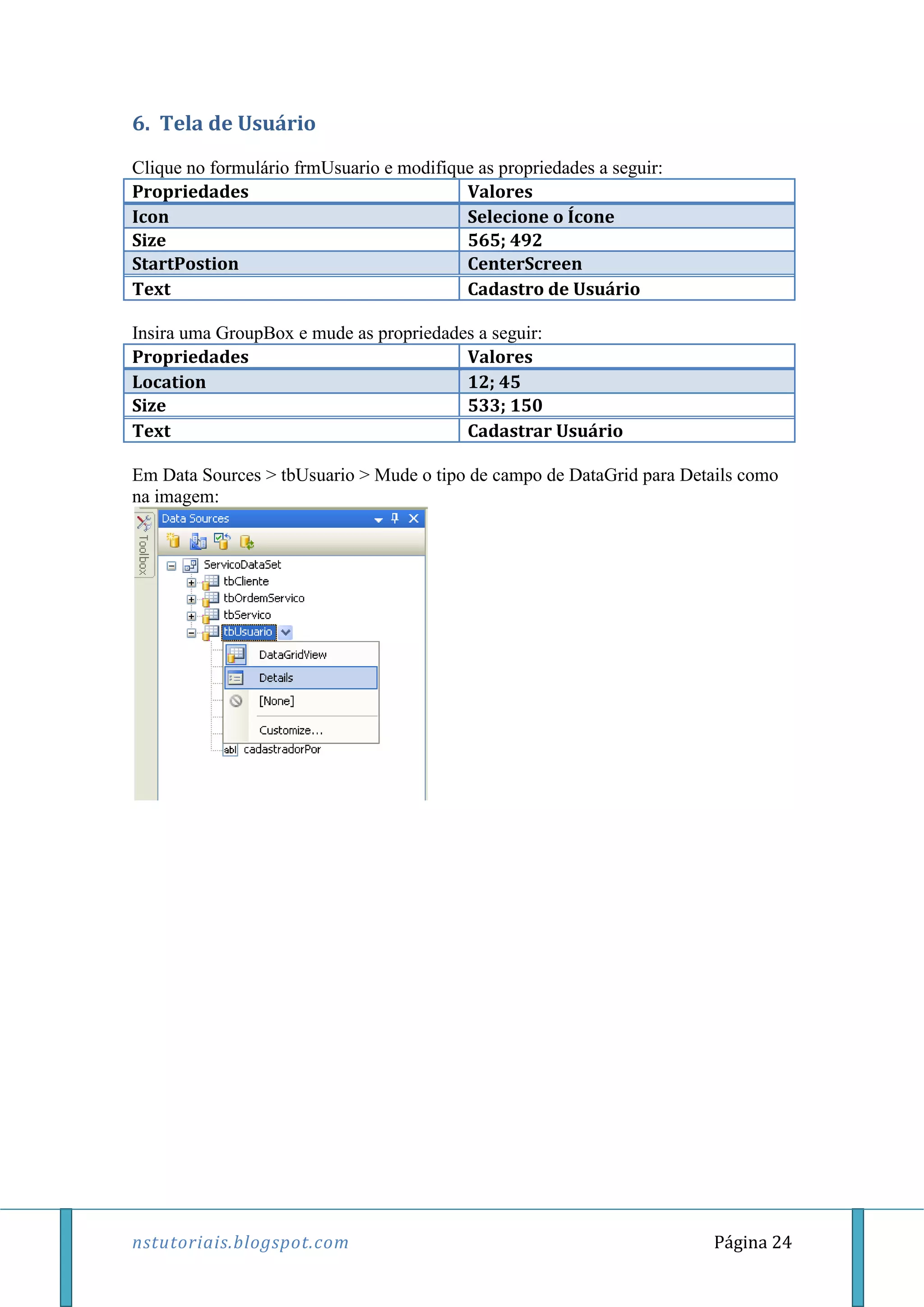nstutoriais.blogspot.com Página 24
6. Tela de Usuário
Clique no formulário frmUsuario e modifique as propriedades a seguir:
Propriedades Valores
Icon Selecione o Ícone
Size 565; 492
StartPostion CenterScreen
Text Cadastro de Usuário
Insira uma GroupBox e mude as propriedades a seguir:
Propriedades Valores
Location 12; 45
Size 533; 150
Text Cadastrar Usuário
Em Data Sources > tbUsuario > Mude o tipo de campo de DataGrid para Details como
na imagem:
 
