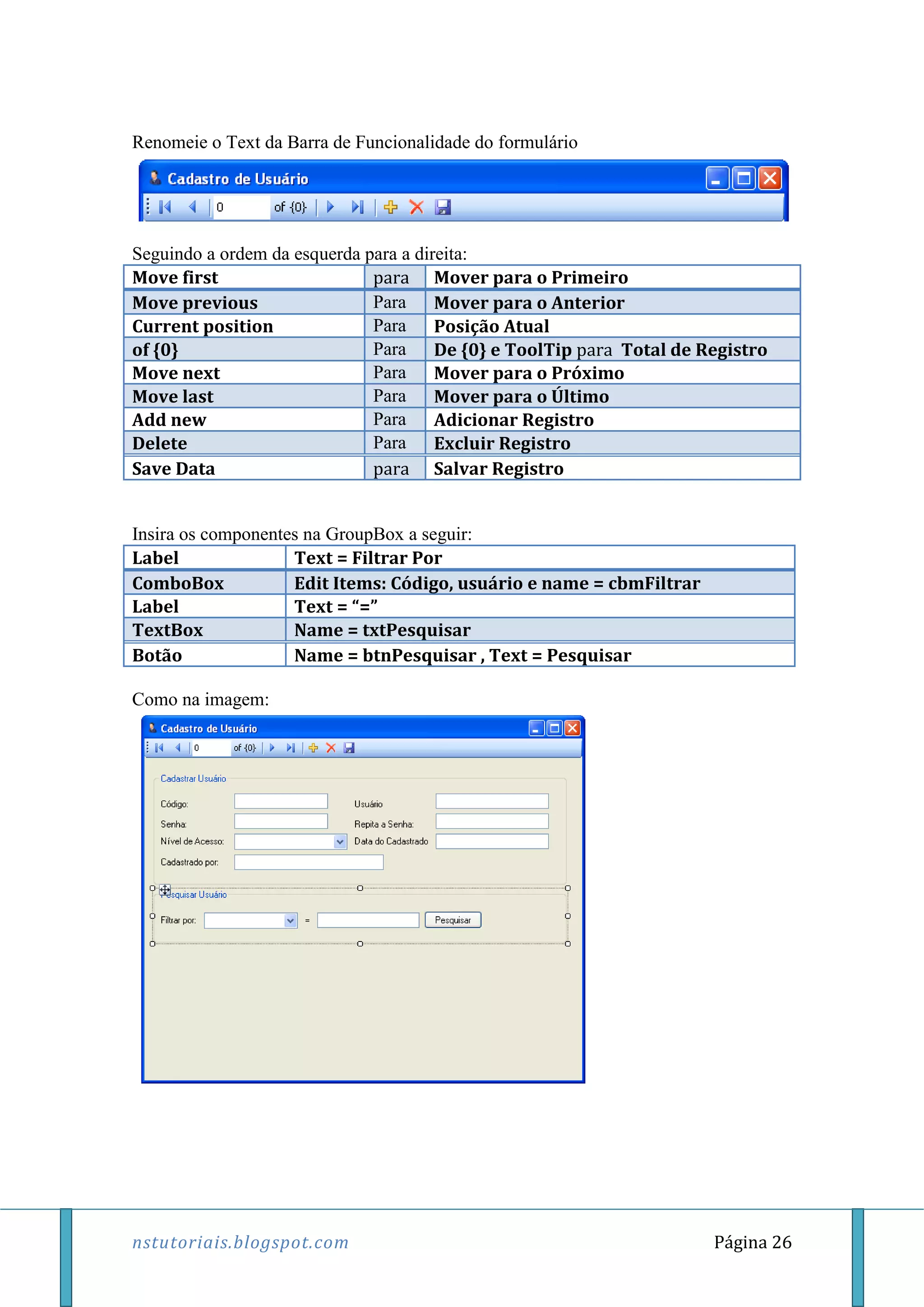nstutoriais.blogspot.com Página 26
Renomeie o Text da Barra de Funcionalidade do formulário
Seguindo a ordem da esquerda para a direita:
Move first para Mover para o Primeiro
Move previous Para Mover para o Anterior
Current position Para Posição Atual
of {0} Para De {0} e ToolTip para Total de Registro
Move next Para Mover para o Próximo
Move last Para Mover para o Último
Add new Para Adicionar Registro
Delete Para Excluir Registro
Save Data para Salvar Registro
Insira os componentes na GroupBox a seguir:
Label Text = Filtrar Por
ComboBox Edit Items: Código, usuário e name = cbmFiltrar
Label Text = “=”
TextBox Name = txtPesquisar
Botão Name = btnPesquisar , Text = Pesquisar
Como na imagem:
 