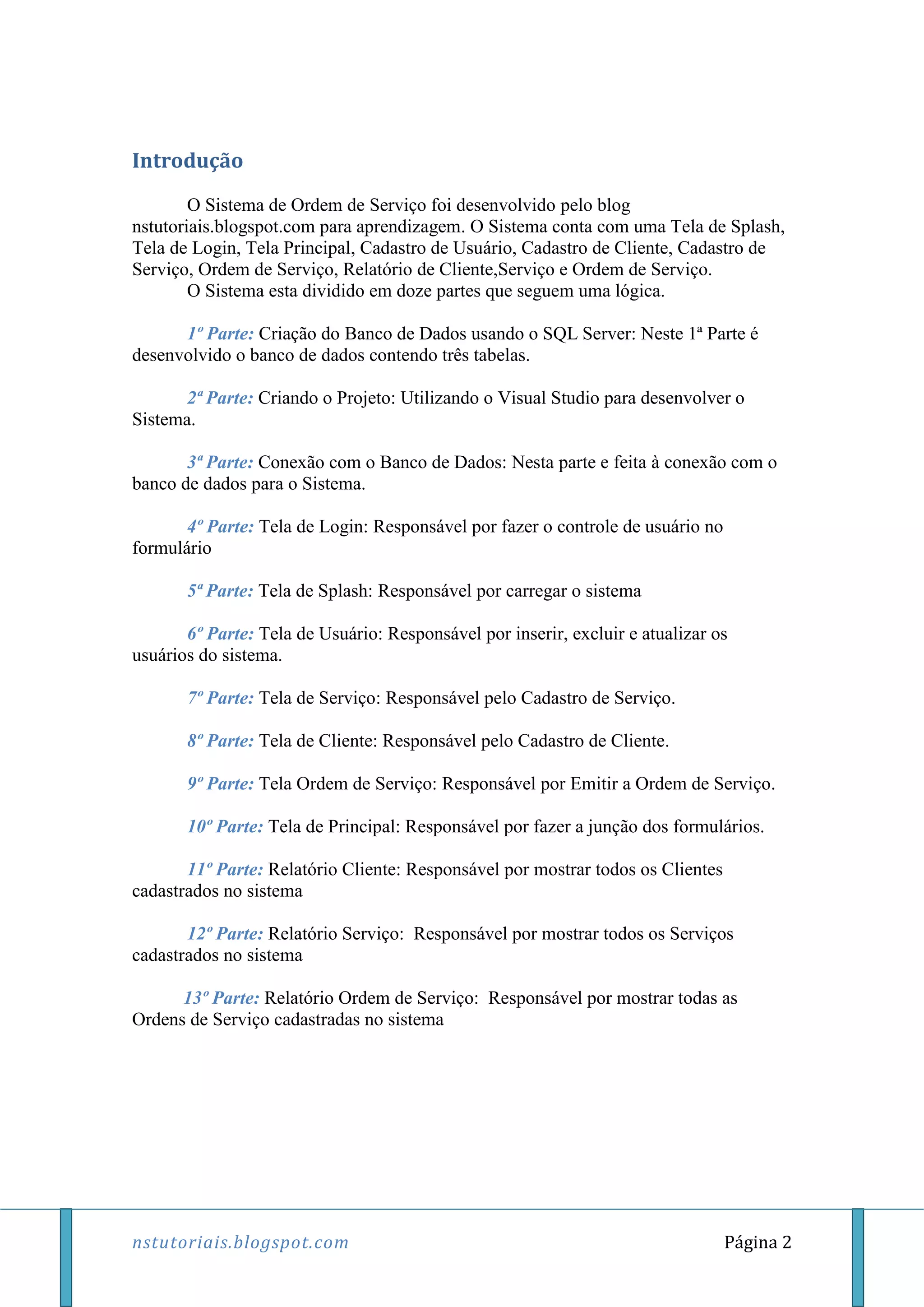 nstutoriais.blogspot.com Página 2
Introdução
O Sistema de Ordem de Serviço foi desenvolvido pelo blog
nstutoriais.blogspot.com para aprendizagem. O Sistema conta com uma Tela de Splash,
Tela de Login, Tela Principal, Cadastro de Usuário, Cadastro de Cliente, Cadastro de
Serviço, Ordem de Serviço, Relatório de Cliente,Serviço e Ordem de Serviço.
O Sistema esta dividido em doze partes que seguem uma lógica.
1º Parte: Criação do Banco de Dados usando o SQL Server: Neste 1ª Parte é
desenvolvido o banco de dados contendo três tabelas.
2ª Parte: Criando o Projeto: Utilizando o Visual Studio para desenvolver o
Sistema.
3ª Parte: Conexão com o Banco de Dados: Nesta parte e feita à conexão com o
banco de dados para o Sistema.
4º Parte: Tela de Login: Responsável por fazer o controle de usuário no
formulário
5ª Parte: Tela de Splash: Responsável por carregar o sistema
6º Parte: Tela de Usuário: Responsável por inserir, excluir e atualizar os
usuários do sistema.
7º Parte: Tela de Serviço: Responsável pelo Cadastro de Serviço.
8º Parte: Tela de Cliente: Responsável pelo Cadastro de Cliente.
9º Parte: Tela Ordem de Serviço: Responsável por Emitir a Ordem de Serviço.
10º Parte: Tela de Principal: Responsável por fazer a junção dos formulários.
11º Parte: Relatório Cliente: Responsável por mostrar todos os Clientes
cadastrados no sistema
12º Parte: Relatório Serviço: Responsável por mostrar todos os Serviços
cadastrados no sistema
13º Parte: Relatório Ordem de Serviço: Responsável por mostrar todas as
Ordens de Serviço cadastradas no sistema
 