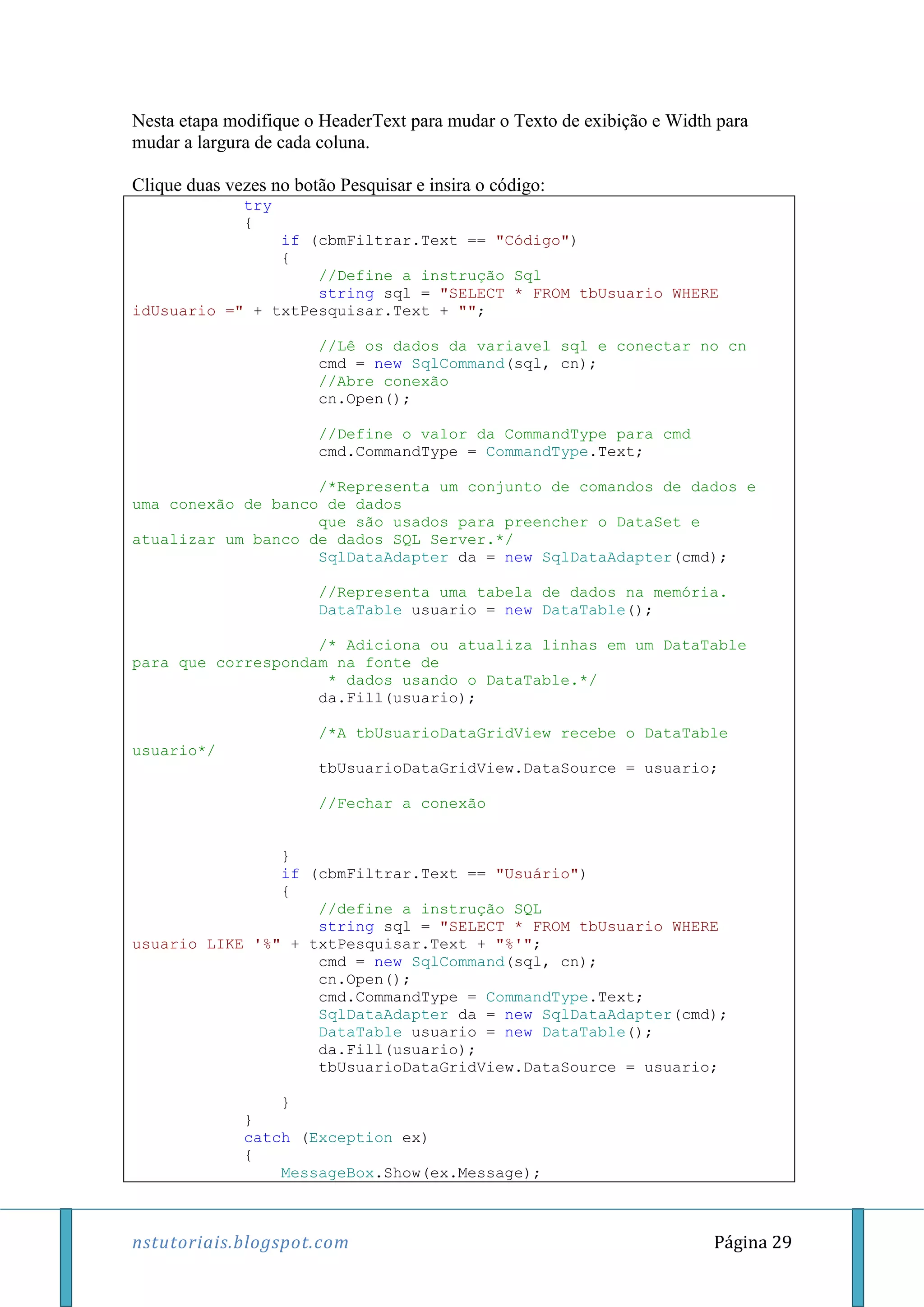 nstutoriais.blogspot.com Página 29
Nesta etapa modifique o HeaderText para mudar o Texto de exibição e Width para
mudar a largura de cada coluna.
Clique duas vezes no botão Pesquisar e insira o código:
try
{
if (cbmFiltrar.Text == "Código")
{
//Define a instrução Sql
string sql = "SELECT * FROM tbUsuario WHERE
idUsuario =" + txtPesquisar.Text + "";
//Lê os dados da variavel sql e conectar no cn
cmd = new SqlCommand(sql, cn);
//Abre conexão
cn.Open();
//Define o valor da CommandType para cmd
cmd.CommandType = CommandType.Text;
/*Representa um conjunto de comandos de dados e
uma conexão de banco de dados
que são usados para preencher o DataSet e
atualizar um banco de dados SQL Server.*/
SqlDataAdapter da = new SqlDataAdapter(cmd);
//Representa uma tabela de dados na memória.
DataTable usuario = new DataTable();
/* Adiciona ou atualiza linhas em um DataTable
para que correspondam na fonte de
* dados usando o DataTable.*/
da.Fill(usuario);
/*A tbUsuarioDataGridView recebe o DataTable
usuario*/
tbUsuarioDataGridView.DataSource = usuario;
//Fechar a conexão
}
if (cbmFiltrar.Text == "Usuário")
{
//define a instrução SQL
string sql = "SELECT * FROM tbUsuario WHERE
usuario LIKE '%" + txtPesquisar.Text + "%'";
cmd = new SqlCommand(sql, cn);
cn.Open();
cmd.CommandType = CommandType.Text;
SqlDataAdapter da = new SqlDataAdapter(cmd);
DataTable usuario = new DataTable();
da.Fill(usuario);
tbUsuarioDataGridView.DataSource = usuario;
}
}
catch (Exception ex)
{
MessageBox.Show(ex.Message);
 