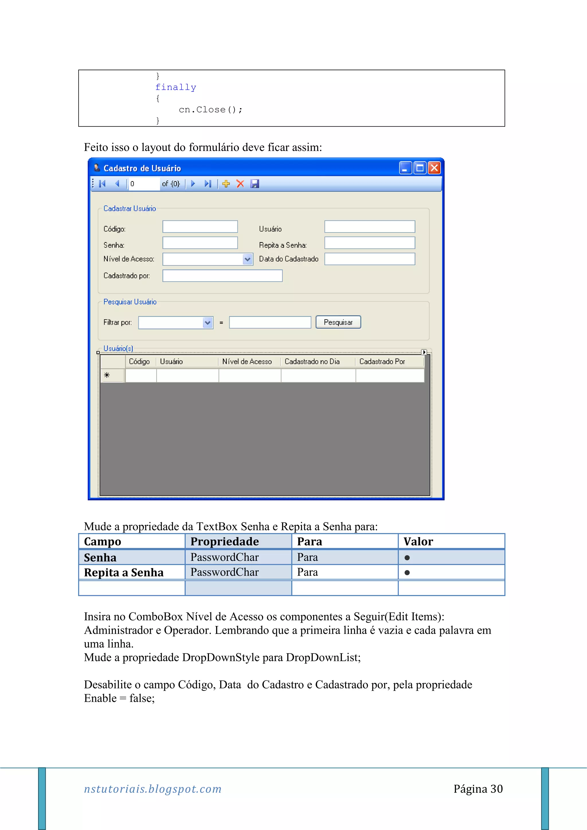nstutoriais.blogspot.com Página 30
}
finally
{
cn.Close();
}
Feito isso o layout do formulário deve ficar assim:
Mude a propriedade da TextBox Senha e Repita a Senha para:
Campo Propriedade Para Valor
Senha PasswordChar Para ●
Repita a Senha PasswordChar Para ●
Insira no ComboBox Nível de Acesso os componentes a Seguir(Edit Items):
Administrador e Operador. Lembrando que a primeira linha é vazia e cada palavra em
uma linha.
Mude a propriedade DropDownStyle para DropDownList;
Desabilite o campo Código, Data do Cadastro e Cadastrado por, pela propriedade
Enable = false;
 