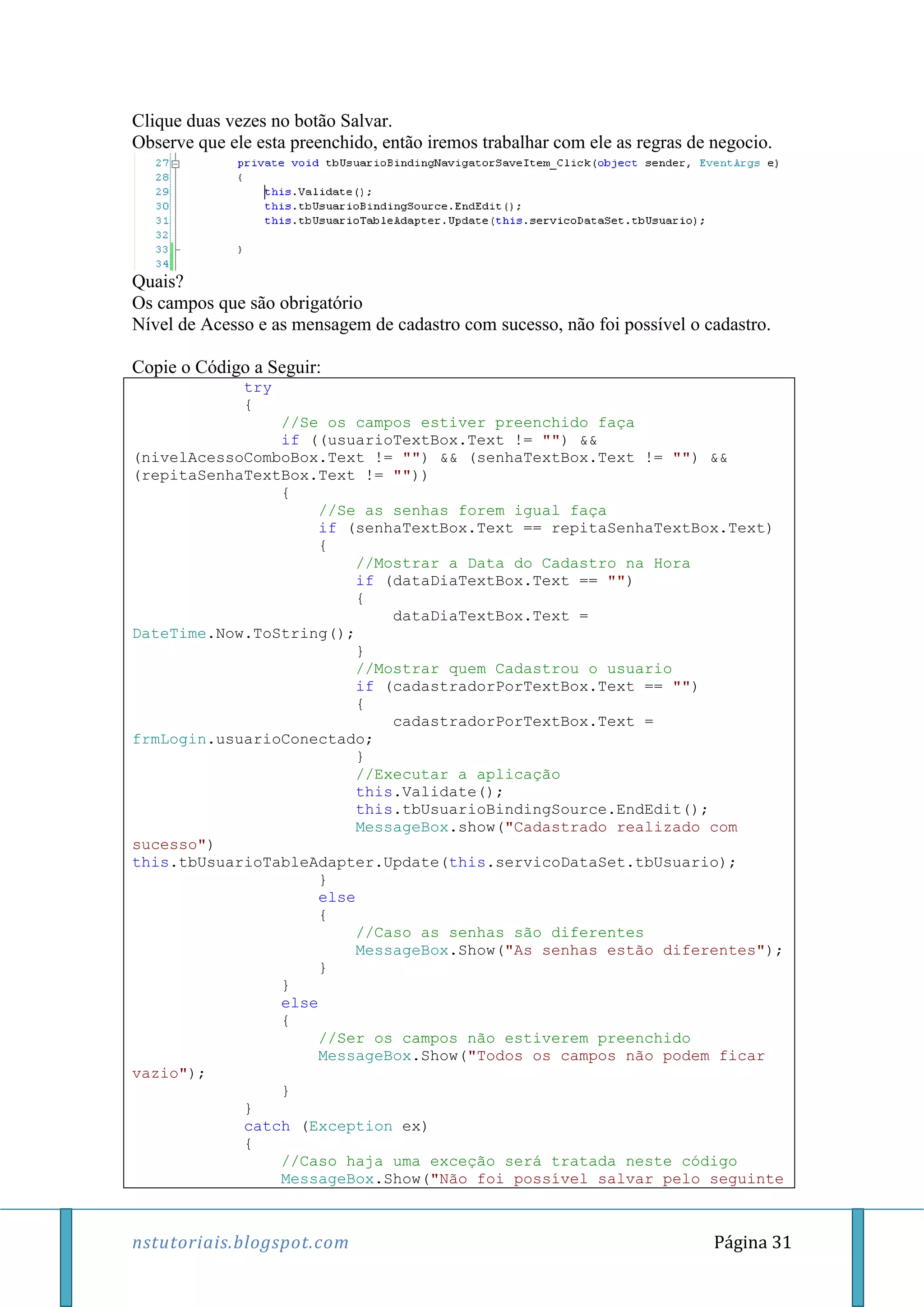 nstutoriais.blogspot.com Página 31
Clique duas vezes no botão Salvar.
Observe que ele esta preenchido, então iremos trabalhar com ele as regras de negocio.
Quais?
Os campos que são obrigatório
Nível de Acesso e as mensagem de cadastro com sucesso, não foi possível o cadastro.
Copie o Código a Seguir:
try
{
//Se os campos estiver preenchido faça
if ((usuarioTextBox.Text != "") &&
(nivelAcessoComboBox.Text != "") && (senhaTextBox.Text != "") &&
(repitaSenhaTextBox.Text != ""))
{
//Se as senhas forem igual faça
if (senhaTextBox.Text == repitaSenhaTextBox.Text)
{
//Mostrar a Data do Cadastro na Hora
if (dataDiaTextBox.Text == "")
{
dataDiaTextBox.Text =
DateTime.Now.ToString();
}
//Mostrar quem Cadastrou o usuario
if (cadastradorPorTextBox.Text == "")
{
cadastradorPorTextBox.Text =
frmLogin.usuarioConectado;
}
//Executar a aplicação
this.Validate();
this.tbUsuarioBindingSource.EndEdit();
MessageBox.show("Cadastrado realizado com
sucesso")
this.tbUsuarioTableAdapter.Update(this.servicoDataSet.tbUsuario);
}
else
{
//Caso as senhas são diferentes
MessageBox.Show("As senhas estão diferentes");
}
}
else
{
//Ser os campos não estiverem preenchido
MessageBox.Show("Todos os campos não podem ficar
vazio");
}
}
catch (Exception ex)
{
//Caso haja uma exceção será tratada neste código
MessageBox.Show("Não foi possível salvar pelo seguinte
 