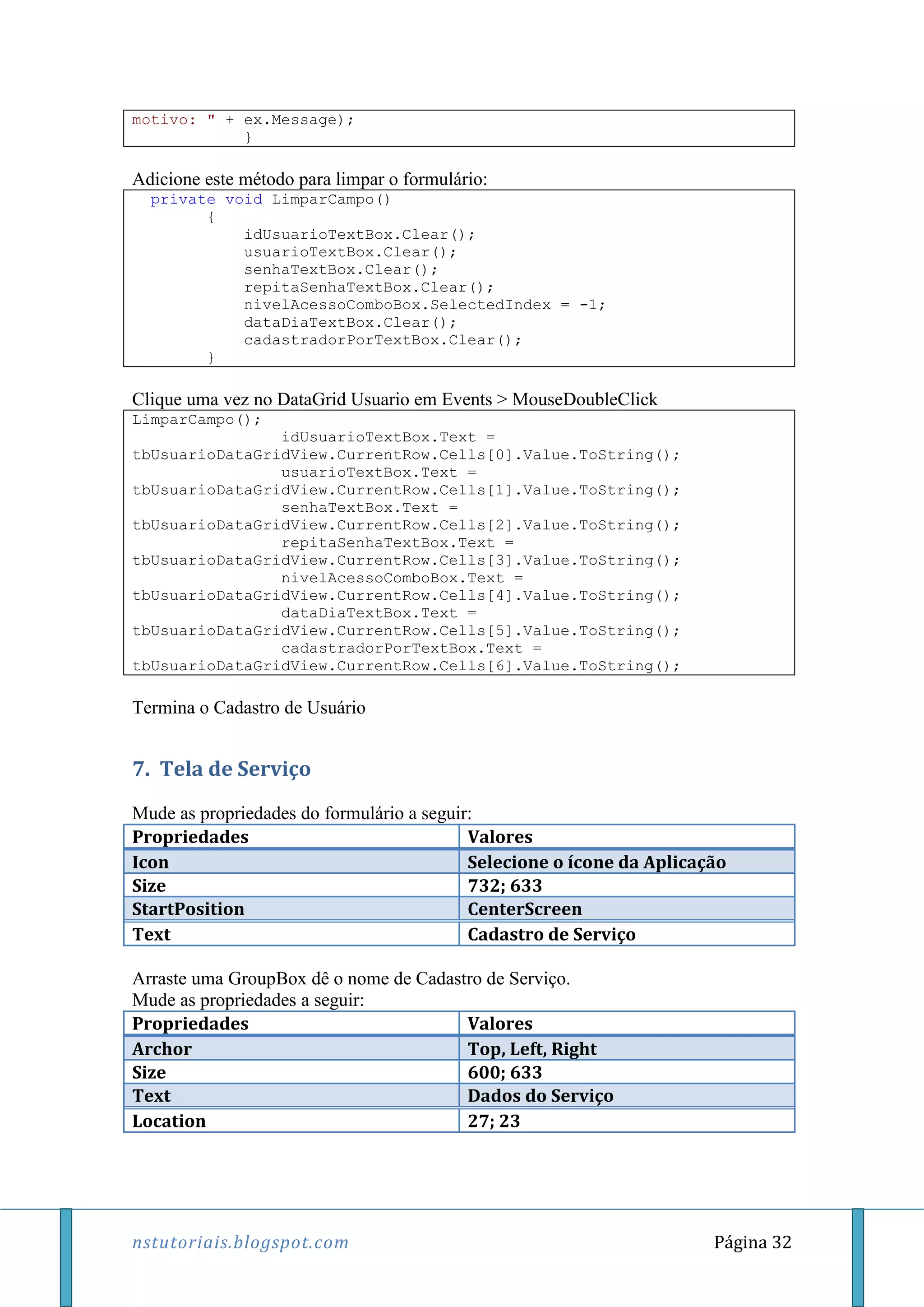 nstutoriais.blogspot.com Página 32
motivo: " + ex.Message);
}
Adicione este método para limpar o formulário:
private void LimparCampo()
{
idUsuarioTextBox.Clear();
usuarioTextBox.Clear();
senhaTextBox.Clear();
repitaSenhaTextBox.Clear();
nivelAcessoComboBox.SelectedIndex = -1;
dataDiaTextBox.Clear();
cadastradorPorTextBox.Clear();
}
Clique uma vez no DataGrid Usuario em Events > MouseDoubleClick
LimparCampo();
idUsuarioTextBox.Text =
tbUsuarioDataGridView.CurrentRow.Cells[0].Value.ToString();
usuarioTextBox.Text =
tbUsuarioDataGridView.CurrentRow.Cells[1].Value.ToString();
senhaTextBox.Text =
tbUsuarioDataGridView.CurrentRow.Cells[2].Value.ToString();
repitaSenhaTextBox.Text =
tbUsuarioDataGridView.CurrentRow.Cells[3].Value.ToString();
nivelAcessoComboBox.Text =
tbUsuarioDataGridView.CurrentRow.Cells[4].Value.ToString();
dataDiaTextBox.Text =
tbUsuarioDataGridView.CurrentRow.Cells[5].Value.ToString();
cadastradorPorTextBox.Text =
tbUsuarioDataGridView.CurrentRow.Cells[6].Value.ToString();
Termina o Cadastro de Usuário
7. Tela de Serviço
Mude as propriedades do formulário a seguir:
Propriedades Valores
Icon Selecione o ícone da Aplicação
Size 732; 633
StartPosition CenterScreen
Text Cadastro de Serviço
Arraste uma GroupBox dê o nome de Cadastro de Serviço.
Mude as propriedades a seguir:
Propriedades Valores
Archor Top, Left, Right
Size 600; 633
Text Dados do Serviço
Location 27; 23
 