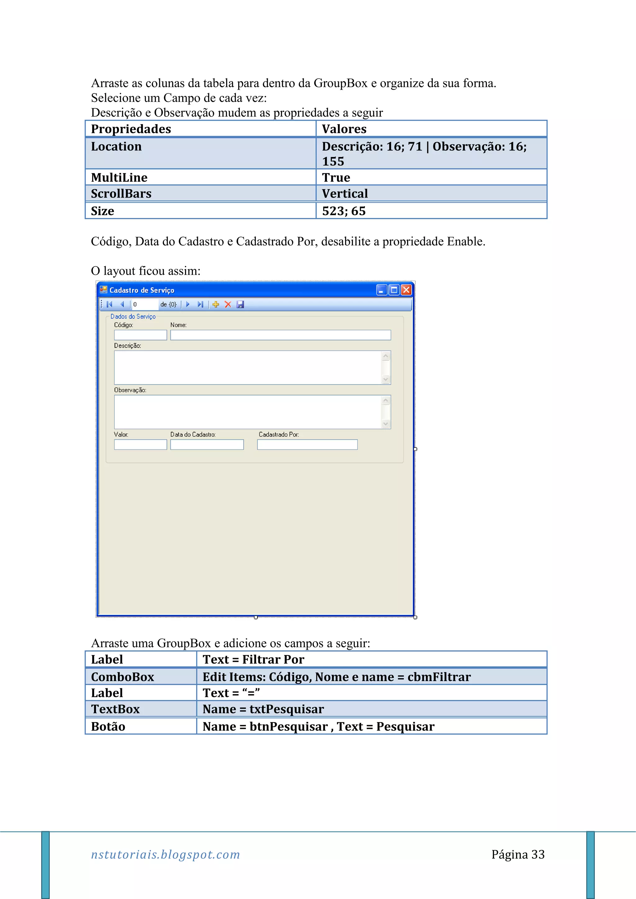 nstutoriais.blogspot.com Página 33
Arraste as colunas da tabela para dentro da GroupBox e organize da sua forma.
Selecione um Campo de cada vez:
Descrição e Observação mudem as propriedades a seguir
Propriedades Valores
Location Descrição: 16; 71 | Observação: 16;
155
MultiLine True
ScrollBars Vertical
Size 523; 65
Código, Data do Cadastro e Cadastrado Por, desabilite a propriedade Enable.
O layout ficou assim:
Arraste uma GroupBox e adicione os campos a seguir:
Label Text = Filtrar Por
ComboBox Edit Items: Código, Nome e name = cbmFiltrar
Label Text = “=”
TextBox Name = txtPesquisar
Botão Name = btnPesquisar , Text = Pesquisar
 