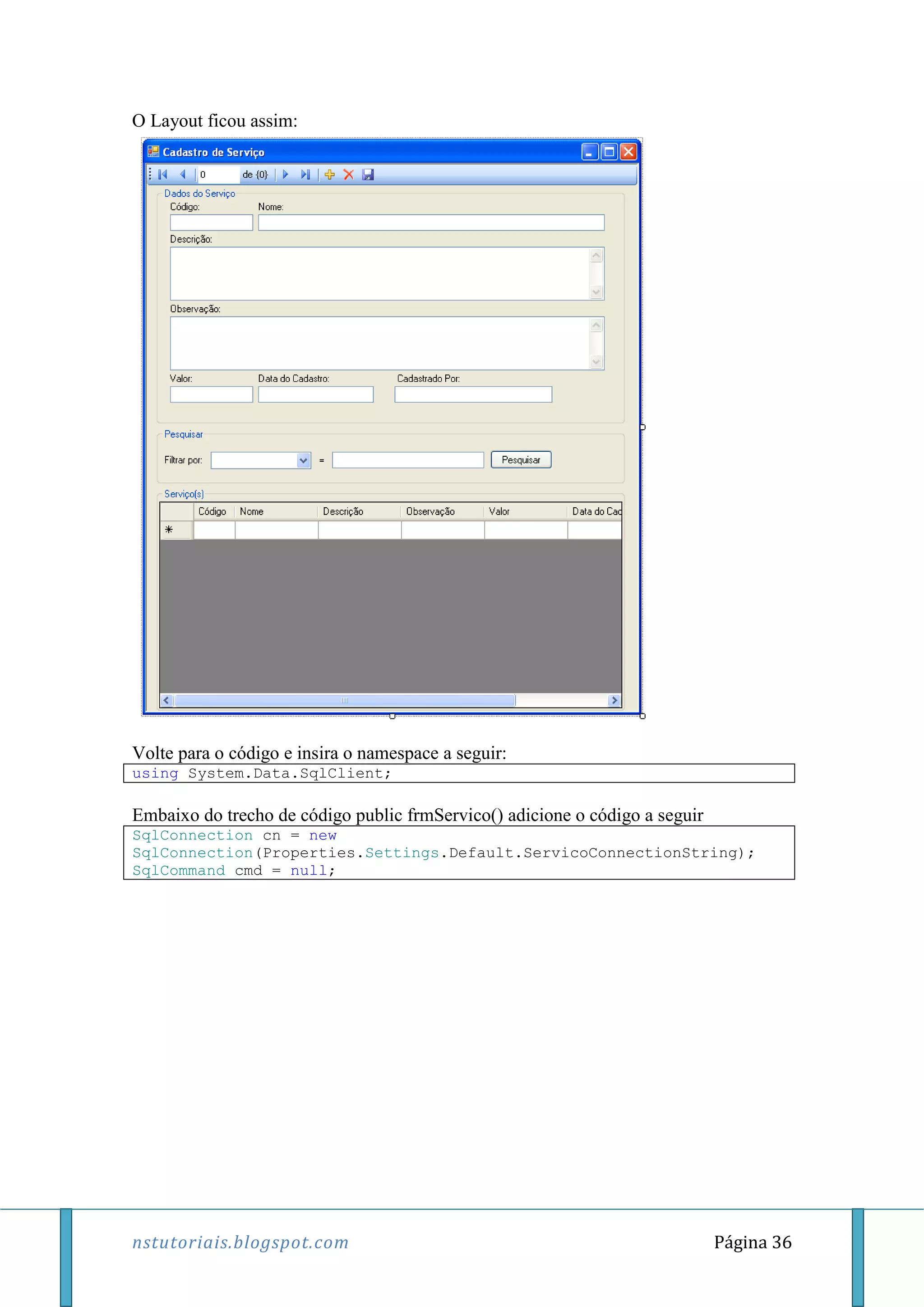 nstutoriais.blogspot.com Página 36
O Layout ficou assim:
Volte para o código e insira o namespace a seguir:
using System.Data.SqlClient;
Embaixo do trecho de código public frmServico() adicione o código a seguir
SqlConnection cn = new
SqlConnection(Properties.Settings.Default.ServicoConnectionString);
SqlCommand cmd = null;
 