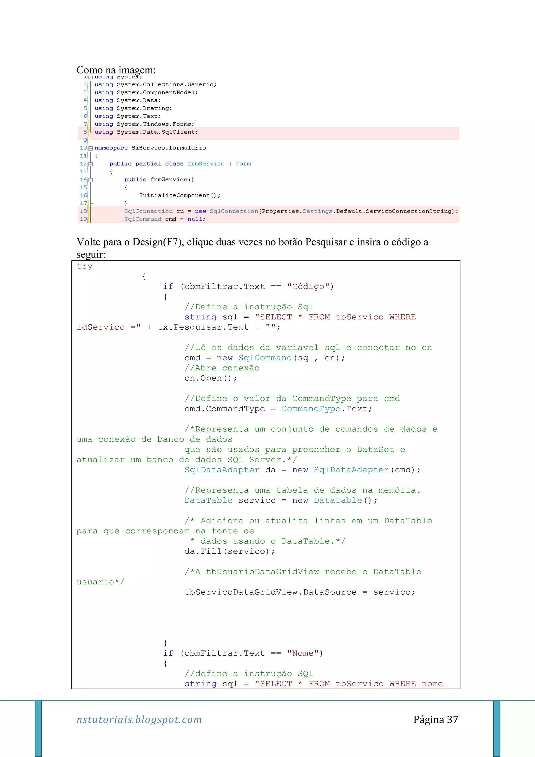 nstutoriais.blogspot.com Página 37
Como na imagem:
Volte para o Design(F7), clique duas vezes no botão Pesquisar e insira o código a
seguir:
try
{
if (cbmFiltrar.Text == "Código")
{
//Define a instrução Sql
string sql = "SELECT * FROM tbServico WHERE
idServico =" + txtPesquisar.Text + "";
//Lê os dados da variavel sql e conectar no cn
cmd = new SqlCommand(sql, cn);
//Abre conexão
cn.Open();
//Define o valor da CommandType para cmd
cmd.CommandType = CommandType.Text;
/*Representa um conjunto de comandos de dados e
uma conexão de banco de dados
que são usados para preencher o DataSet e
atualizar um banco de dados SQL Server.*/
SqlDataAdapter da = new SqlDataAdapter(cmd);
//Representa uma tabela de dados na memória.
DataTable servico = new DataTable();
/* Adiciona ou atualiza linhas em um DataTable
para que correspondam na fonte de
* dados usando o DataTable.*/
da.Fill(servico);
/*A tbUsuarioDataGridView recebe o DataTable
usuario*/
tbServicoDataGridView.DataSource = servico;
}
if (cbmFiltrar.Text == "Nome")
{
//define a instrução SQL
string sql = "SELECT * FROM tbServico WHERE nome
 