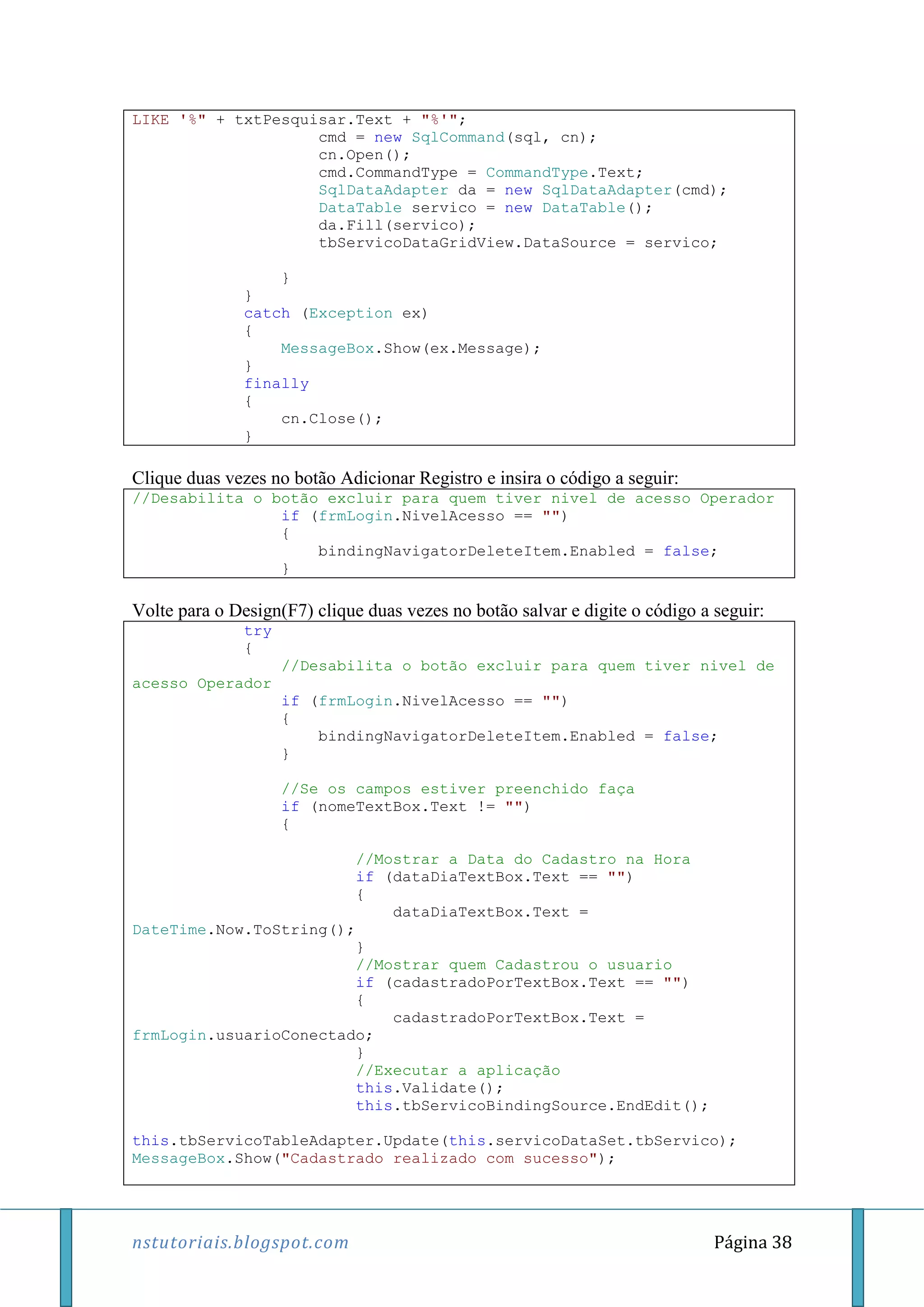 nstutoriais.blogspot.com Página 38
LIKE '%" + txtPesquisar.Text + "%'";
cmd = new SqlCommand(sql, cn);
cn.Open();
cmd.CommandType = CommandType.Text;
SqlDataAdapter da = new SqlDataAdapter(cmd);
DataTable servico = new DataTable();
da.Fill(servico);
tbServicoDataGridView.DataSource = servico;
}
}
catch (Exception ex)
{
MessageBox.Show(ex.Message);
}
finally
{
cn.Close();
}
Clique duas vezes no botão Adicionar Registro e insira o código a seguir:
//Desabilita o botão excluir para quem tiver nivel de acesso Operador
if (frmLogin.NivelAcesso == "")
{
bindingNavigatorDeleteItem.Enabled = false;
}
Volte para o Design(F7) clique duas vezes no botão salvar e digite o código a seguir:
try
{
//Desabilita o botão excluir para quem tiver nivel de
acesso Operador
if (frmLogin.NivelAcesso == "")
{
bindingNavigatorDeleteItem.Enabled = false;
}
//Se os campos estiver preenchido faça
if (nomeTextBox.Text != "")
{
//Mostrar a Data do Cadastro na Hora
if (dataDiaTextBox.Text == "")
{
dataDiaTextBox.Text =
DateTime.Now.ToString();
}
//Mostrar quem Cadastrou o usuario
if (cadastradoPorTextBox.Text == "")
{
cadastradoPorTextBox.Text =
frmLogin.usuarioConectado;
}
//Executar a aplicação
this.Validate();
this.tbServicoBindingSource.EndEdit();
this.tbServicoTableAdapter.Update(this.servicoDataSet.tbServico);
MessageBox.Show("Cadastrado realizado com sucesso");
 