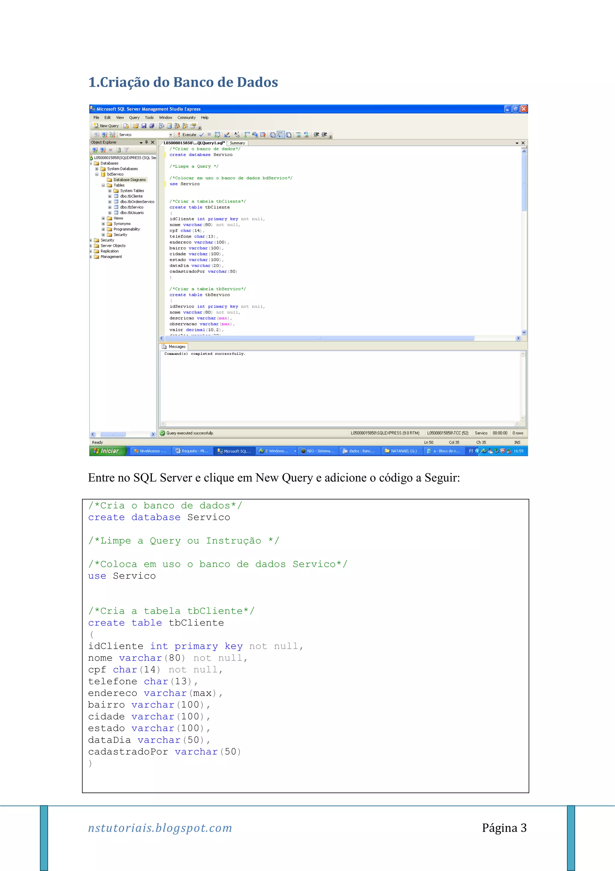 nstutoriais.blogspot.com Página 3
1.Criação do Banco de Dados
Entre no SQL Server e clique em New Query e adicione o código a Seguir:
/*Cria o banco de dados*/
create database Servico
/*Limpe a Query ou Instrução */
/*Coloca em uso o banco de dados Servico*/
use Servico
/*Cria a tabela tbCliente*/
create table tbCliente
(
idCliente int primary key not null,
nome varchar(80) not null,
cpf char(14) not null,
telefone char(13),
endereco varchar(max),
bairro varchar(100),
cidade varchar(100),
estado varchar(100),
dataDia varchar(50),
cadastradoPor varchar(50)
)
 