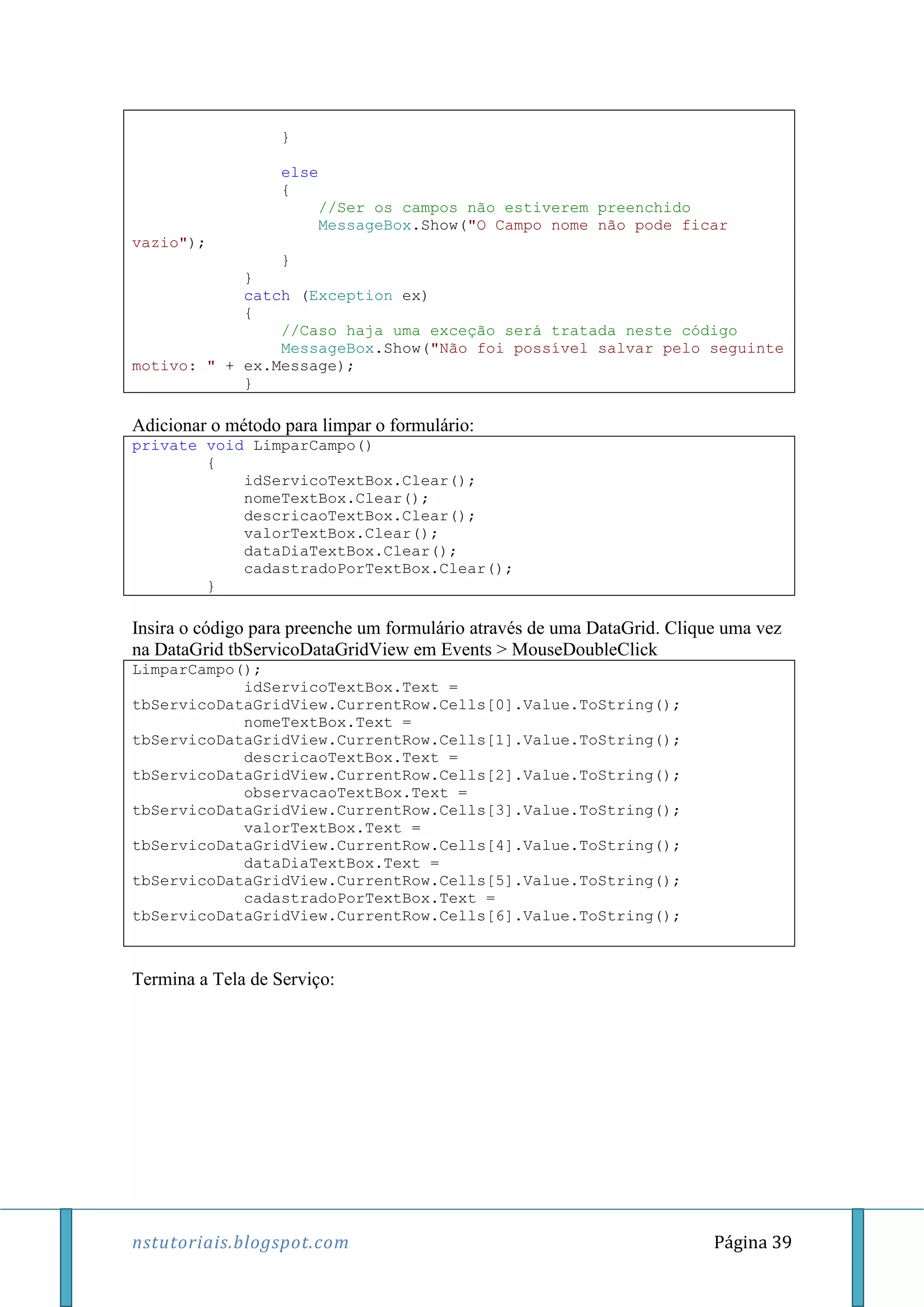 nstutoriais.blogspot.com Página 39
}
else
{
//Ser os campos não estiverem preenchido
MessageBox.Show("O Campo nome não pode ficar
vazio");
}
}
catch (Exception ex)
{
//Caso haja uma exceção será tratada neste código
MessageBox.Show("Não foi possível salvar pelo seguinte
motivo: " + ex.Message);
}
Adicionar o método para limpar o formulário:
private void LimparCampo()
{
idServicoTextBox.Clear();
nomeTextBox.Clear();
descricaoTextBox.Clear();
valorTextBox.Clear();
dataDiaTextBox.Clear();
cadastradoPorTextBox.Clear();
}
Insira o código para preenche um formulário através de uma DataGrid. Clique uma vez
na DataGrid tbServicoDataGridView em Events > MouseDoubleClick
LimparCampo();
idServicoTextBox.Text =
tbServicoDataGridView.CurrentRow.Cells[0].Value.ToString();
nomeTextBox.Text =
tbServicoDataGridView.CurrentRow.Cells[1].Value.ToString();
descricaoTextBox.Text =
tbServicoDataGridView.CurrentRow.Cells[2].Value.ToString();
observacaoTextBox.Text =
tbServicoDataGridView.CurrentRow.Cells[3].Value.ToString();
valorTextBox.Text =
tbServicoDataGridView.CurrentRow.Cells[4].Value.ToString();
dataDiaTextBox.Text =
tbServicoDataGridView.CurrentRow.Cells[5].Value.ToString();
cadastradoPorTextBox.Text =
tbServicoDataGridView.CurrentRow.Cells[6].Value.ToString();
Termina a Tela de Serviço:
 