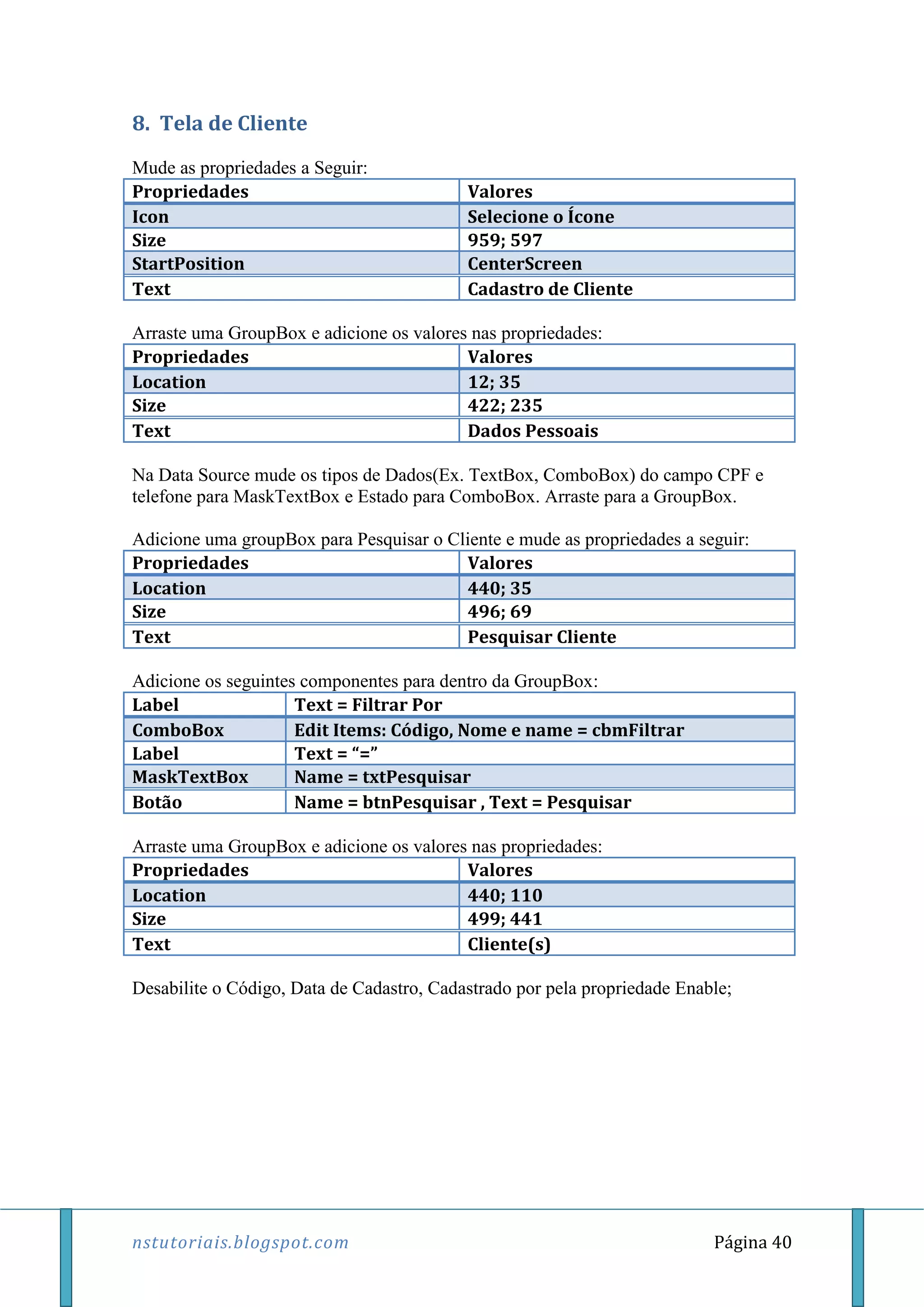 nstutoriais.blogspot.com Página 40
8. Tela de Cliente
Mude as propriedades a Seguir:
Propriedades Valores
Icon Selecione o Ícone
Size 959; 597
StartPosition CenterScreen
Text Cadastro de Cliente
Arraste uma GroupBox e adicione os valores nas propriedades:
Propriedades Valores
Location 12; 35
Size 422; 235
Text Dados Pessoais
Na Data Source mude os tipos de Dados(Ex. TextBox, ComboBox) do campo CPF e
telefone para MaskTextBox e Estado para ComboBox. Arraste para a GroupBox.
Adicione uma groupBox para Pesquisar o Cliente e mude as propriedades a seguir:
Propriedades Valores
Location 440; 35
Size 496; 69
Text Pesquisar Cliente
Adicione os seguintes componentes para dentro da GroupBox:
Label Text = Filtrar Por
ComboBox Edit Items: Código, Nome e name = cbmFiltrar
Label Text = “=”
MaskTextBox Name = txtPesquisar
Botão Name = btnPesquisar , Text = Pesquisar
Arraste uma GroupBox e adicione os valores nas propriedades:
Propriedades Valores
Location 440; 110
Size 499; 441
Text Cliente(s)
Desabilite o Código, Data de Cadastro, Cadastrado por pela propriedade Enable;
 