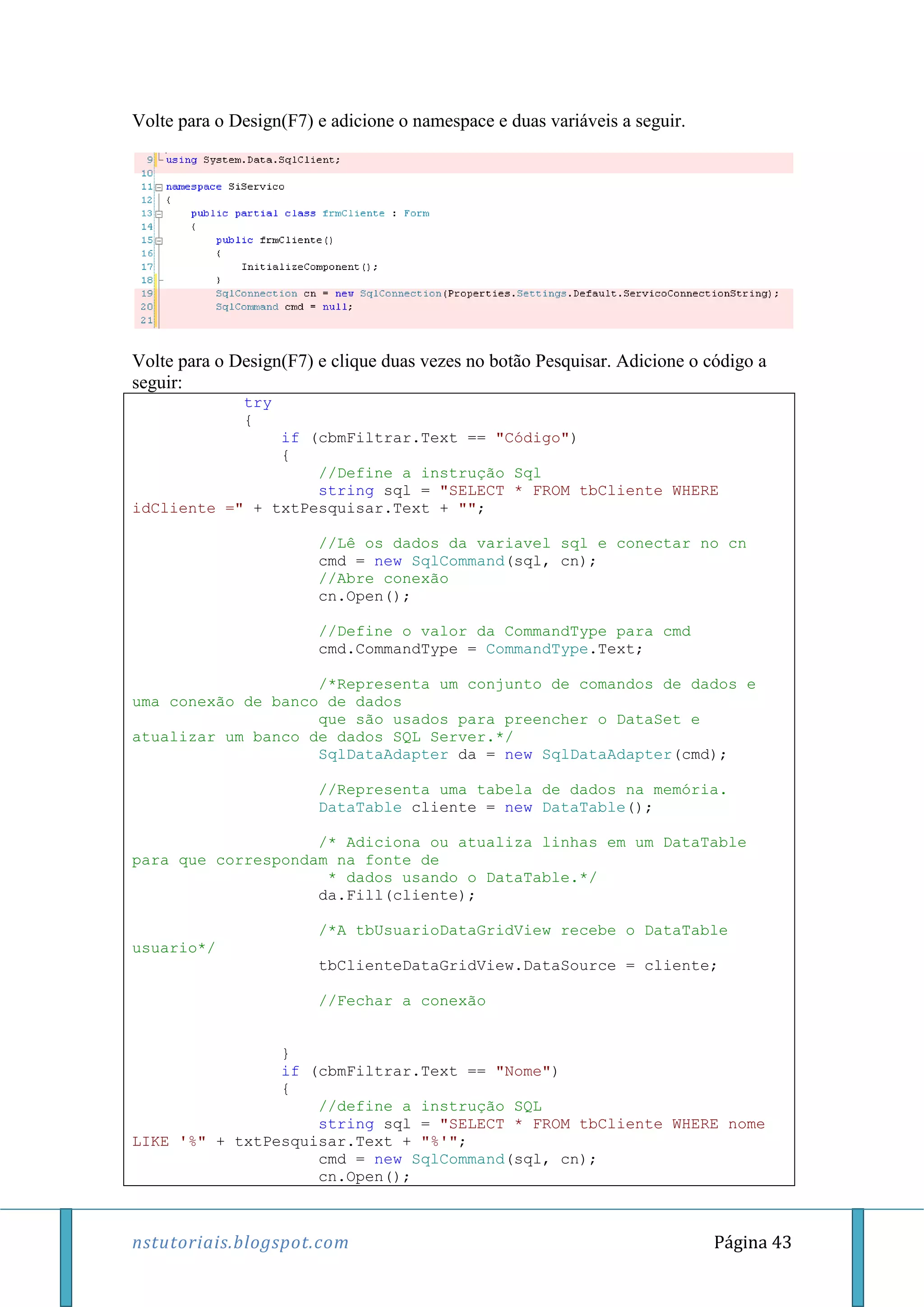 nstutoriais.blogspot.com Página 43
Volte para o Design(F7) e adicione o namespace e duas variáveis a seguir.
Volte para o Design(F7) e clique duas vezes no botão Pesquisar. Adicione o código a
seguir:
try
{
if (cbmFiltrar.Text == "Código")
{
//Define a instrução Sql
string sql = "SELECT * FROM tbCliente WHERE
idCliente =" + txtPesquisar.Text + "";
//Lê os dados da variavel sql e conectar no cn
cmd = new SqlCommand(sql, cn);
//Abre conexão
cn.Open();
//Define o valor da CommandType para cmd
cmd.CommandType = CommandType.Text;
/*Representa um conjunto de comandos de dados e
uma conexão de banco de dados
que são usados para preencher o DataSet e
atualizar um banco de dados SQL Server.*/
SqlDataAdapter da = new SqlDataAdapter(cmd);
//Representa uma tabela de dados na memória.
DataTable cliente = new DataTable();
/* Adiciona ou atualiza linhas em um DataTable
para que correspondam na fonte de
* dados usando o DataTable.*/
da.Fill(cliente);
/*A tbUsuarioDataGridView recebe o DataTable
usuario*/
tbClienteDataGridView.DataSource = cliente;
//Fechar a conexão
}
if (cbmFiltrar.Text == "Nome")
{
//define a instrução SQL
string sql = "SELECT * FROM tbCliente WHERE nome
LIKE '%" + txtPesquisar.Text + "%'";
cmd = new SqlCommand(sql, cn);
cn.Open();
 