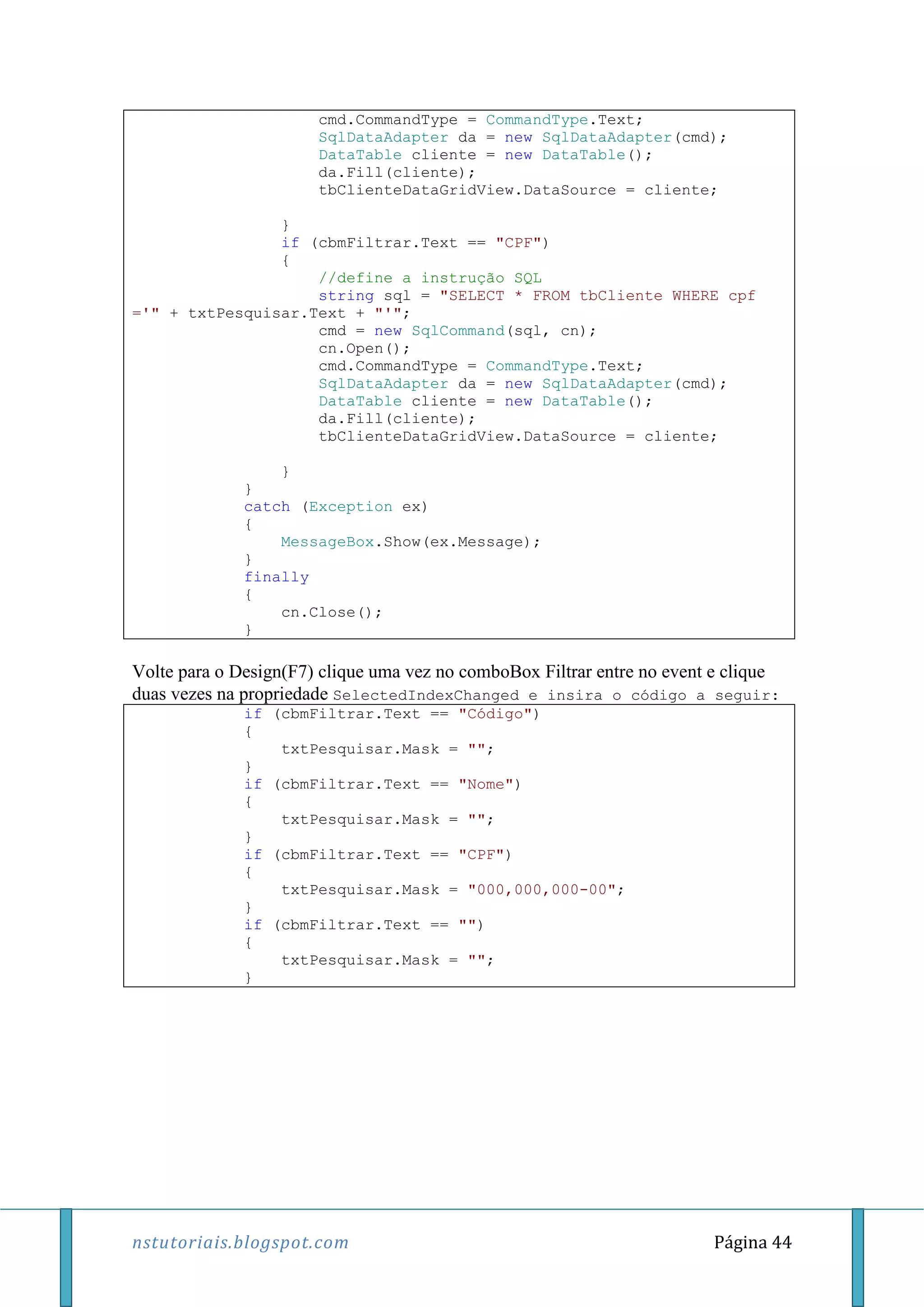 nstutoriais.blogspot.com Página 44
cmd.CommandType = CommandType.Text;
SqlDataAdapter da = new SqlDataAdapter(cmd);
DataTable cliente = new DataTable();
da.Fill(cliente);
tbClienteDataGridView.DataSource = cliente;
}
if (cbmFiltrar.Text == "CPF")
{
//define a instrução SQL
string sql = "SELECT * FROM tbCliente WHERE cpf
='" + txtPesquisar.Text + "'";
cmd = new SqlCommand(sql, cn);
cn.Open();
cmd.CommandType = CommandType.Text;
SqlDataAdapter da = new SqlDataAdapter(cmd);
DataTable cliente = new DataTable();
da.Fill(cliente);
tbClienteDataGridView.DataSource = cliente;
}
}
catch (Exception ex)
{
MessageBox.Show(ex.Message);
}
finally
{
cn.Close();
}
Volte para o Design(F7) clique uma vez no comboBox Filtrar entre no event e clique
duas vezes na propriedade SelectedIndexChanged e insira o código a seguir:
if (cbmFiltrar.Text == "Código")
{
txtPesquisar.Mask = "";
}
if (cbmFiltrar.Text == "Nome")
{
txtPesquisar.Mask = "";
}
if (cbmFiltrar.Text == "CPF")
{
txtPesquisar.Mask = "000,000,000-00";
}
if (cbmFiltrar.Text == "")
{
txtPesquisar.Mask = "";
}
 