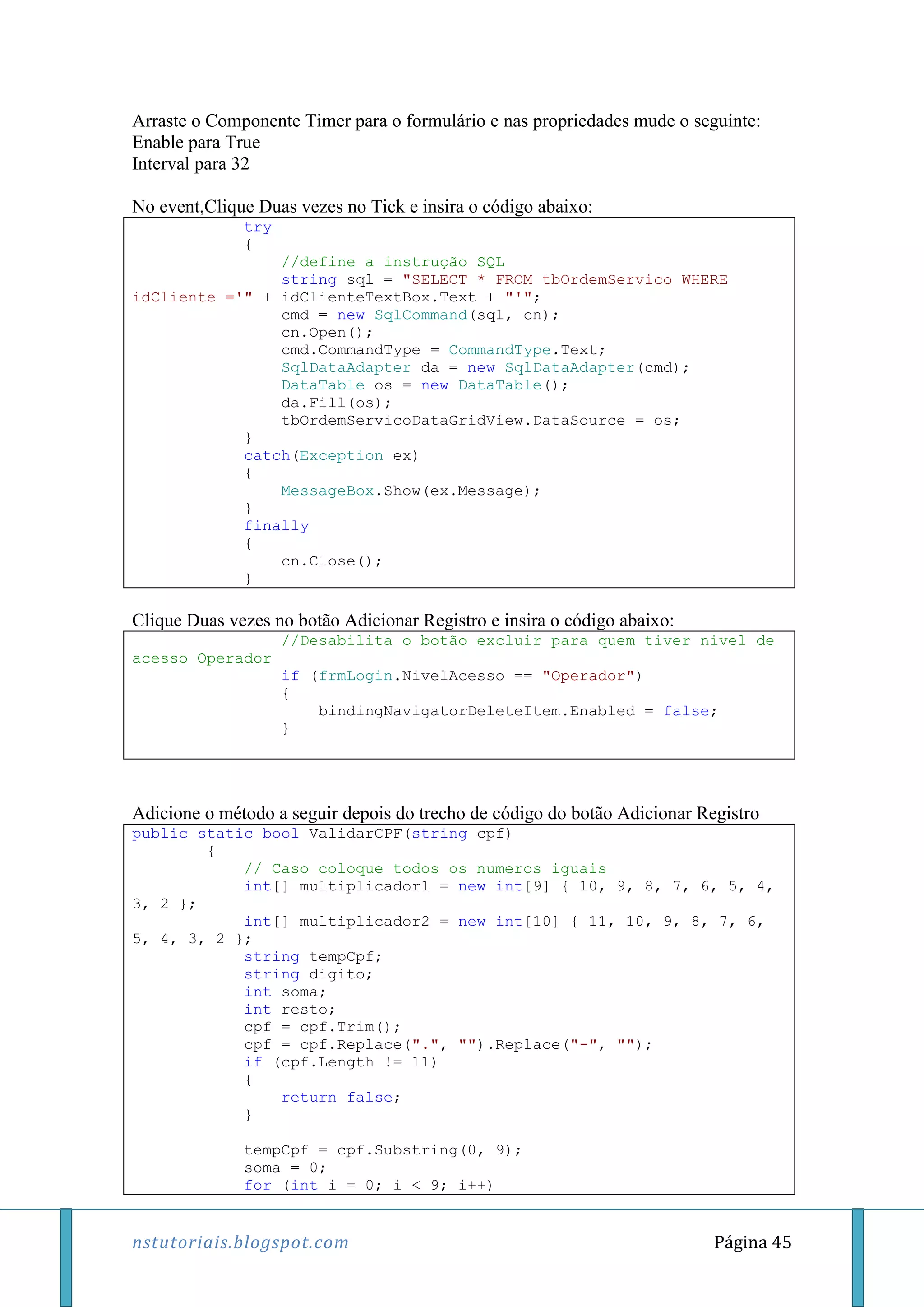 nstutoriais.blogspot.com Página 45
Arraste o Componente Timer para o formulário e nas propriedades mude o seguinte:
Enable para True
Interval para 32
No event,Clique Duas vezes no Tick e insira o código abaixo:
try
{
//define a instrução SQL
string sql = "SELECT * FROM tbOrdemServico WHERE
idCliente ='" + idClienteTextBox.Text + "'";
cmd = new SqlCommand(sql, cn);
cn.Open();
cmd.CommandType = CommandType.Text;
SqlDataAdapter da = new SqlDataAdapter(cmd);
DataTable os = new DataTable();
da.Fill(os);
tbOrdemServicoDataGridView.DataSource = os;
}
catch(Exception ex)
{
MessageBox.Show(ex.Message);
}
finally
{
cn.Close();
}
Clique Duas vezes no botão Adicionar Registro e insira o código abaixo:
//Desabilita o botão excluir para quem tiver nivel de
acesso Operador
if (frmLogin.NivelAcesso == "Operador")
{
bindingNavigatorDeleteItem.Enabled = false;
}
Adicione o método a seguir depois do trecho de código do botão Adicionar Registro
public static bool ValidarCPF(string cpf)
{
// Caso coloque todos os numeros iguais
int[] multiplicador1 = new int[9] { 10, 9, 8, 7, 6, 5, 4,
3, 2 };
int[] multiplicador2 = new int[10] { 11, 10, 9, 8, 7, 6,
5, 4, 3, 2 };
string tempCpf;
string digito;
int soma;
int resto;
cpf = cpf.Trim();
cpf = cpf.Replace(".", "").Replace("-", "");
if (cpf.Length != 11)
{
return false;
}
tempCpf = cpf.Substring(0, 9);
soma = 0;
for (int i = 0; i < 9; i++)
 