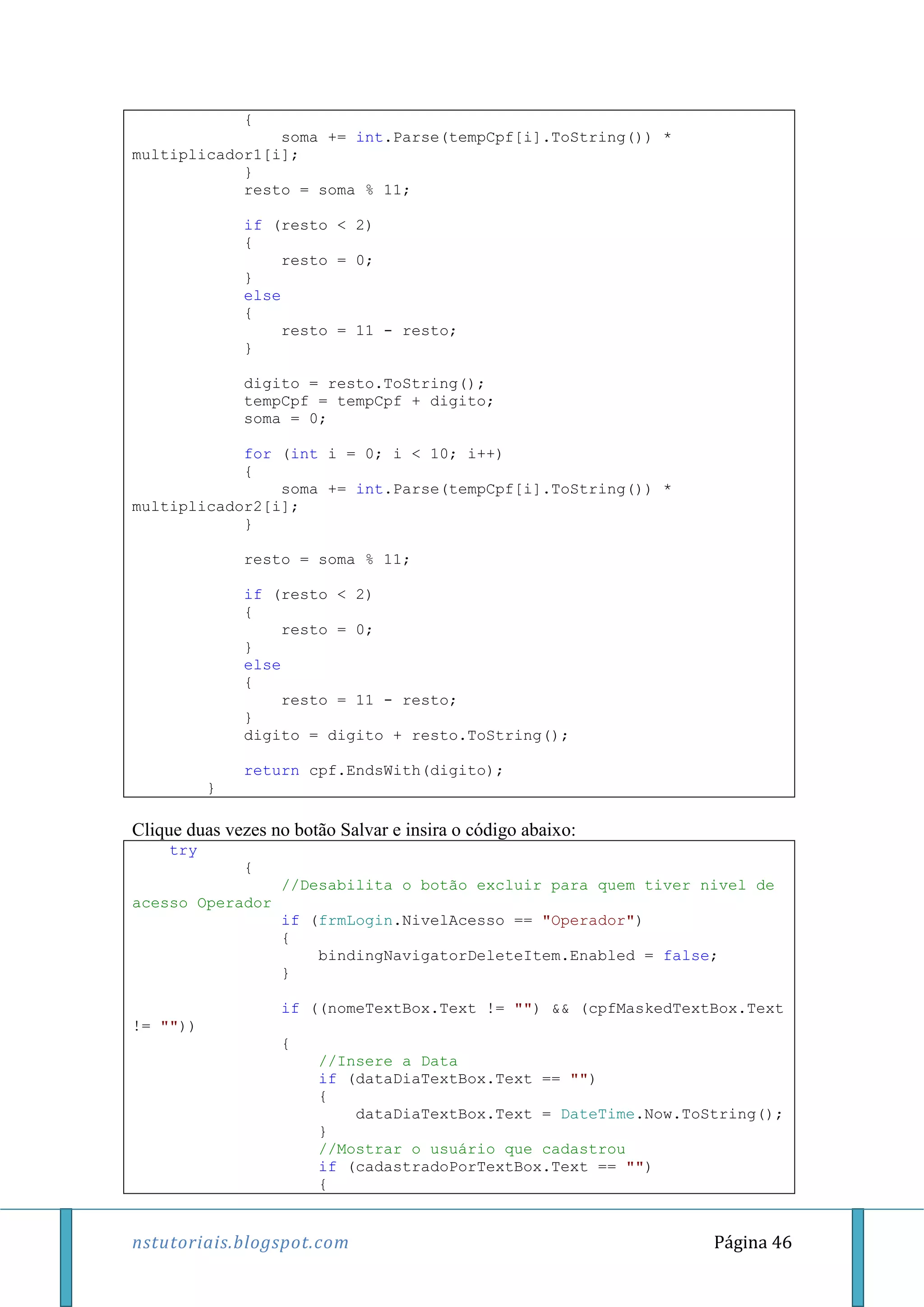 nstutoriais.blogspot.com Página 46
{
soma += int.Parse(tempCpf[i].ToString()) *
multiplicador1[i];
}
resto = soma % 11;
if (resto < 2)
{
resto = 0;
}
else
{
resto = 11 - resto;
}
digito = resto.ToString();
tempCpf = tempCpf + digito;
soma = 0;
for (int i = 0; i < 10; i++)
{
soma += int.Parse(tempCpf[i].ToString()) *
multiplicador2[i];
}
resto = soma % 11;
if (resto < 2)
{
resto = 0;
}
else
{
resto = 11 - resto;
}
digito = digito + resto.ToString();
return cpf.EndsWith(digito);
}
Clique duas vezes no botão Salvar e insira o código abaixo:
try
{
//Desabilita o botão excluir para quem tiver nivel de
acesso Operador
if (frmLogin.NivelAcesso == "Operador")
{
bindingNavigatorDeleteItem.Enabled = false;
}
if ((nomeTextBox.Text != "") && (cpfMaskedTextBox.Text
!= ""))
{
//Insere a Data
if (dataDiaTextBox.Text == "")
{
dataDiaTextBox.Text = DateTime.Now.ToString();
}
//Mostrar o usuário que cadastrou
if (cadastradoPorTextBox.Text == "")
{
 
