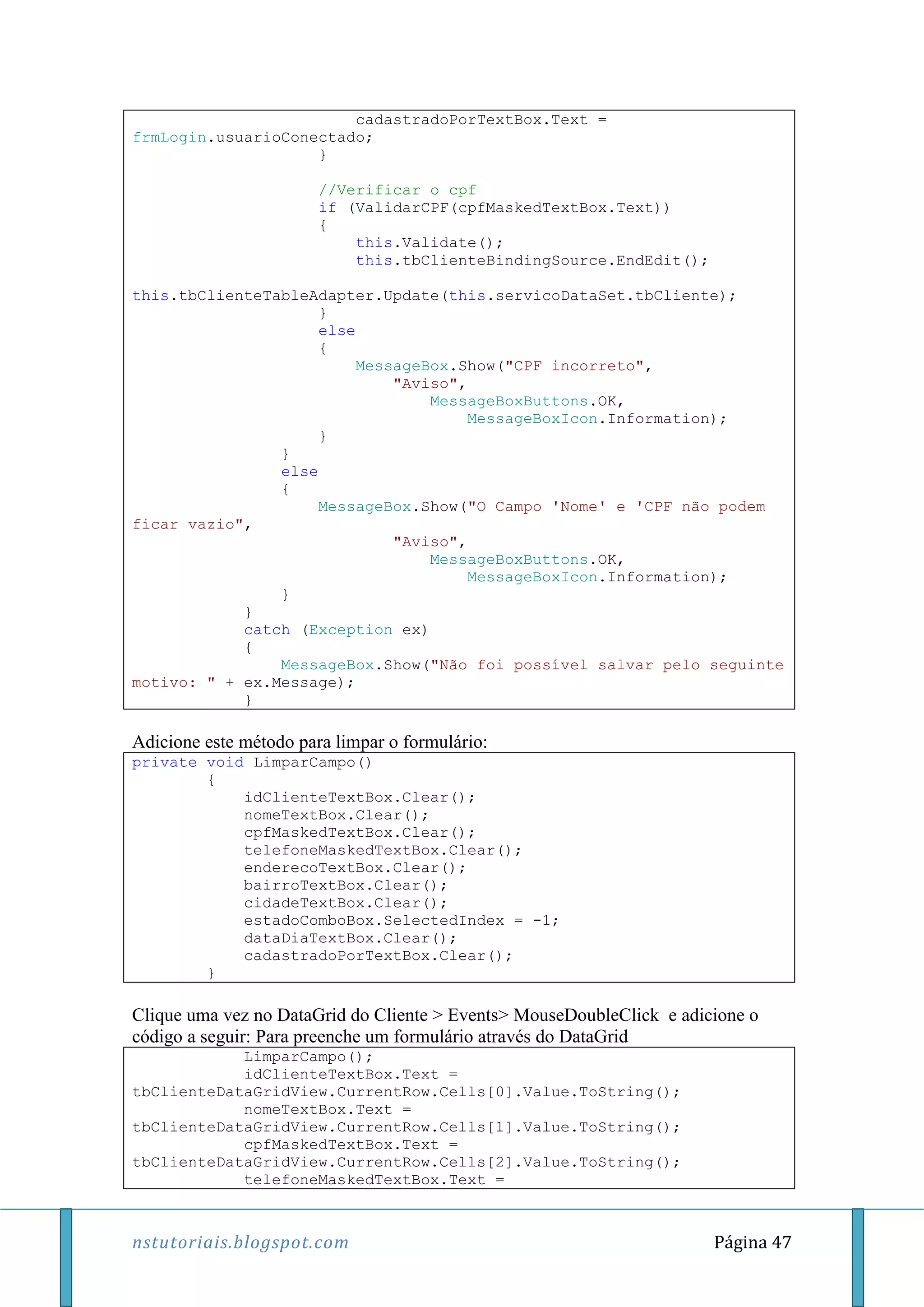 nstutoriais.blogspot.com Página 47
cadastradoPorTextBox.Text =
frmLogin.usuarioConectado;
}
//Verificar o cpf
if (ValidarCPF(cpfMaskedTextBox.Text))
{
this.Validate();
this.tbClienteBindingSource.EndEdit();
this.tbClienteTableAdapter.Update(this.servicoDataSet.tbCliente);
}
else
{
MessageBox.Show("CPF incorreto",
"Aviso",
MessageBoxButtons.OK,
MessageBoxIcon.Information);
}
}
else
{
MessageBox.Show("O Campo 'Nome' e 'CPF não podem
ficar vazio",
"Aviso",
MessageBoxButtons.OK,
MessageBoxIcon.Information);
}
}
catch (Exception ex)
{
MessageBox.Show("Não foi possível salvar pelo seguinte
motivo: " + ex.Message);
}
Adicione este método para limpar o formulário:
private void LimparCampo()
{
idClienteTextBox.Clear();
nomeTextBox.Clear();
cpfMaskedTextBox.Clear();
telefoneMaskedTextBox.Clear();
enderecoTextBox.Clear();
bairroTextBox.Clear();
cidadeTextBox.Clear();
estadoComboBox.SelectedIndex = -1;
dataDiaTextBox.Clear();
cadastradoPorTextBox.Clear();
}
Clique uma vez no DataGrid do Cliente > Events> MouseDoubleClick e adicione o
código a seguir: Para preenche um formulário através do DataGrid
LimparCampo();
idClienteTextBox.Text =
tbClienteDataGridView.CurrentRow.Cells[0].Value.ToString();
nomeTextBox.Text =
tbClienteDataGridView.CurrentRow.Cells[1].Value.ToString();
cpfMaskedTextBox.Text =
tbClienteDataGridView.CurrentRow.Cells[2].Value.ToString();
telefoneMaskedTextBox.Text =
 