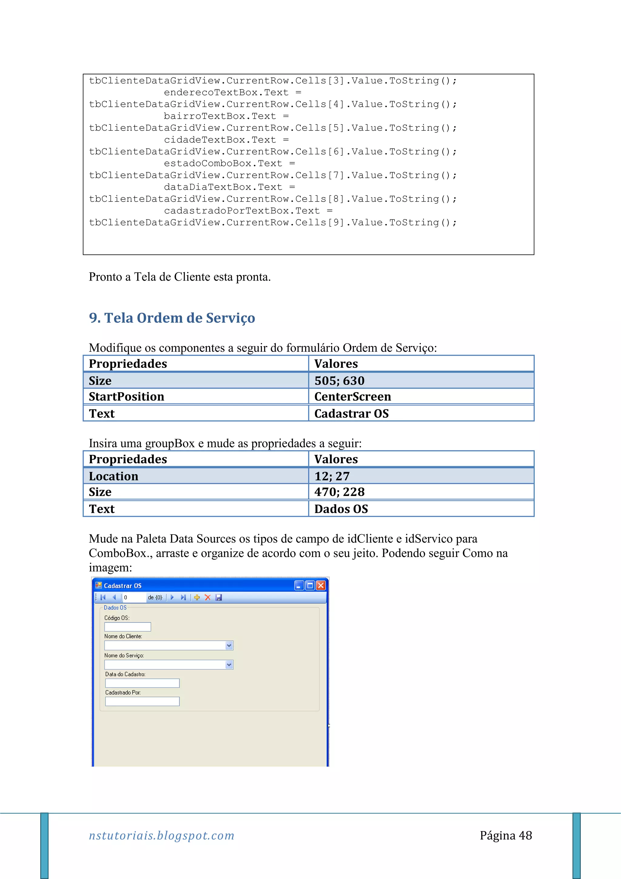 nstutoriais.blogspot.com Página 48
tbClienteDataGridView.CurrentRow.Cells[3].Value.ToString();
enderecoTextBox.Text =
tbClienteDataGridView.CurrentRow.Cells[4].Value.ToString();
bairroTextBox.Text =
tbClienteDataGridView.CurrentRow.Cells[5].Value.ToString();
cidadeTextBox.Text =
tbClienteDataGridView.CurrentRow.Cells[6].Value.ToString();
estadoComboBox.Text =
tbClienteDataGridView.CurrentRow.Cells[7].Value.ToString();
dataDiaTextBox.Text =
tbClienteDataGridView.CurrentRow.Cells[8].Value.ToString();
cadastradoPorTextBox.Text =
tbClienteDataGridView.CurrentRow.Cells[9].Value.ToString();
Pronto a Tela de Cliente esta pronta.
9. Tela Ordem de Serviço
Modifique os componentes a seguir do formulário Ordem de Serviço:
Propriedades Valores
Size 505; 630
StartPosition CenterScreen
Text Cadastrar OS
Insira uma groupBox e mude as propriedades a seguir:
Propriedades Valores
Location 12; 27
Size 470; 228
Text Dados OS
Mude na Paleta Data Sources os tipos de campo de idCliente e idServico para
ComboBox., arraste e organize de acordo com o seu jeito. Podendo seguir Como na
imagem:
 