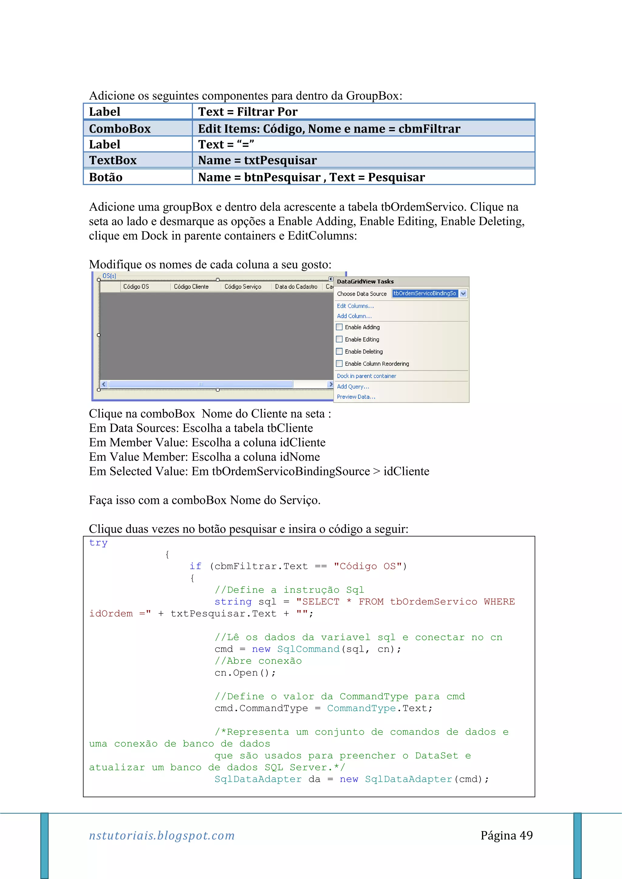 nstutoriais.blogspot.com Página 49
Adicione os seguintes componentes para dentro da GroupBox:
Label Text = Filtrar Por
ComboBox Edit Items: Código, Nome e name = cbmFiltrar
Label Text = “=”
TextBox Name = txtPesquisar
Botão Name = btnPesquisar , Text = Pesquisar
Adicione uma groupBox e dentro dela acrescente a tabela tbOrdemServico. Clique na
seta ao lado e desmarque as opções a Enable Adding, Enable Editing, Enable Deleting,
clique em Dock in parente containers e EditColumns:
Modifique os nomes de cada coluna a seu gosto:
Clique na comboBox Nome do Cliente na seta :
Em Data Sources: Escolha a tabela tbCliente
Em Member Value: Escolha a coluna idCliente
Em Value Member: Escolha a coluna idNome
Em Selected Value: Em tbOrdemServicoBindingSource > idCliente
Faça isso com a comboBox Nome do Serviço.
Clique duas vezes no botão pesquisar e insira o código a seguir:
try
{
if (cbmFiltrar.Text == "Código OS")
{
//Define a instrução Sql
string sql = "SELECT * FROM tbOrdemServico WHERE
idOrdem =" + txtPesquisar.Text + "";
//Lê os dados da variavel sql e conectar no cn
cmd = new SqlCommand(sql, cn);
//Abre conexão
cn.Open();
//Define o valor da CommandType para cmd
cmd.CommandType = CommandType.Text;
/*Representa um conjunto de comandos de dados e
uma conexão de banco de dados
que são usados para preencher o DataSet e
atualizar um banco de dados SQL Server.*/
SqlDataAdapter da = new SqlDataAdapter(cmd);
 