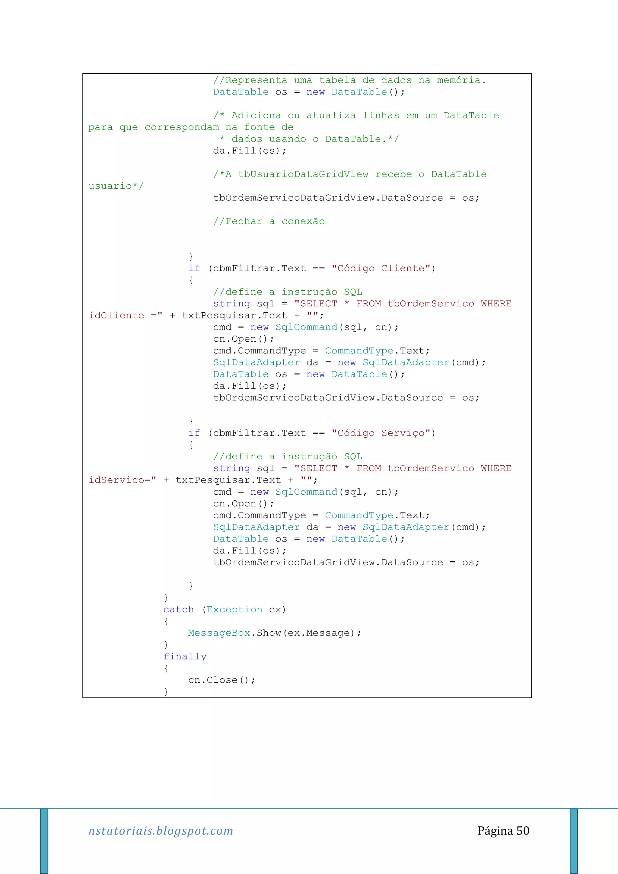 nstutoriais.blogspot.com Página 50
//Representa uma tabela de dados na memória.
DataTable os = new DataTable();
/* Adiciona ou atualiza linhas em um DataTable
para que correspondam na fonte de
* dados usando o DataTable.*/
da.Fill(os);
/*A tbUsuarioDataGridView recebe o DataTable
usuario*/
tbOrdemServicoDataGridView.DataSource = os;
//Fechar a conexão
}
if (cbmFiltrar.Text == "Código Cliente")
{
//define a instrução SQL
string sql = "SELECT * FROM tbOrdemServico WHERE
idCliente =" + txtPesquisar.Text + "";
cmd = new SqlCommand(sql, cn);
cn.Open();
cmd.CommandType = CommandType.Text;
SqlDataAdapter da = new SqlDataAdapter(cmd);
DataTable os = new DataTable();
da.Fill(os);
tbOrdemServicoDataGridView.DataSource = os;
}
if (cbmFiltrar.Text == "Código Serviço")
{
//define a instrução SQL
string sql = "SELECT * FROM tbOrdemServico WHERE
idServico=" + txtPesquisar.Text + "";
cmd = new SqlCommand(sql, cn);
cn.Open();
cmd.CommandType = CommandType.Text;
SqlDataAdapter da = new SqlDataAdapter(cmd);
DataTable os = new DataTable();
da.Fill(os);
tbOrdemServicoDataGridView.DataSource = os;
}
}
catch (Exception ex)
{
MessageBox.Show(ex.Message);
}
finally
{
cn.Close();
}
 