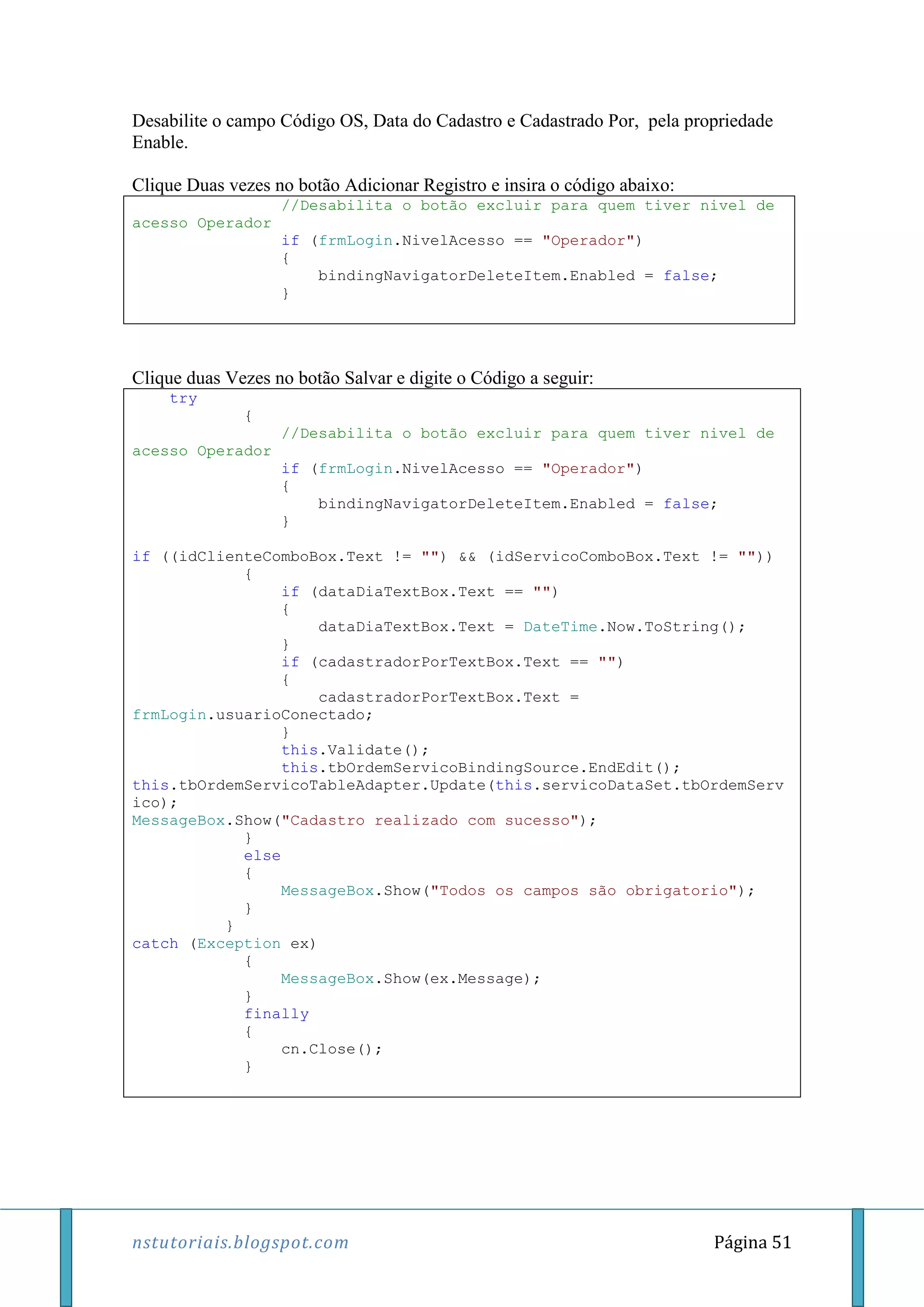 nstutoriais.blogspot.com Página 51
Desabilite o campo Código OS, Data do Cadastro e Cadastrado Por, pela propriedade
Enable.
Clique Duas vezes no botão Adicionar Registro e insira o código abaixo:
//Desabilita o botão excluir para quem tiver nivel de
acesso Operador
if (frmLogin.NivelAcesso == "Operador")
{
bindingNavigatorDeleteItem.Enabled = false;
}
Clique duas Vezes no botão Salvar e digite o Código a seguir:
try
{
//Desabilita o botão excluir para quem tiver nivel de
acesso Operador
if (frmLogin.NivelAcesso == "Operador")
{
bindingNavigatorDeleteItem.Enabled = false;
}
if ((idClienteComboBox.Text != "") && (idServicoComboBox.Text != ""))
{
if (dataDiaTextBox.Text == "")
{
dataDiaTextBox.Text = DateTime.Now.ToString();
}
if (cadastradorPorTextBox.Text == "")
{
cadastradorPorTextBox.Text =
frmLogin.usuarioConectado;
}
this.Validate();
this.tbOrdemServicoBindingSource.EndEdit();
this.tbOrdemServicoTableAdapter.Update(this.servicoDataSet.tbOrdemServ
ico);
MessageBox.Show("Cadastro realizado com sucesso");
}
else
{
MessageBox.Show("Todos os campos são obrigatorio");
}
}
catch (Exception ex)
{
MessageBox.Show(ex.Message);
}
finally
{
cn.Close();
}
 