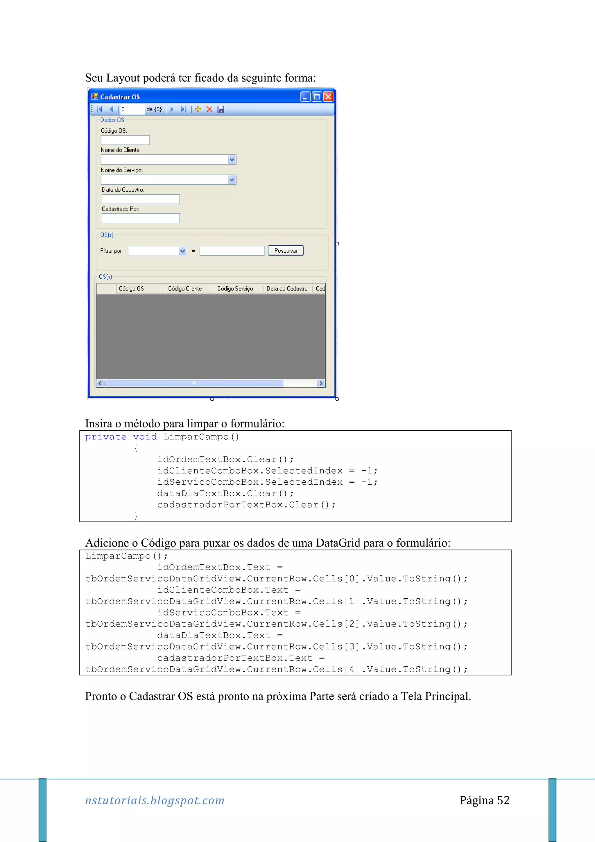nstutoriais.blogspot.com Página 52
Seu Layout poderá ter ficado da seguinte forma:
Insira o método para limpar o formulário:
private void LimparCampo()
{
idOrdemTextBox.Clear();
idClienteComboBox.SelectedIndex = -1;
idServicoComboBox.SelectedIndex = -1;
dataDiaTextBox.Clear();
cadastradorPorTextBox.Clear();
}
Adicione o Código para puxar os dados de uma DataGrid para o formulário:
LimparCampo();
idOrdemTextBox.Text =
tbOrdemServicoDataGridView.CurrentRow.Cells[0].Value.ToString();
idClienteComboBox.Text =
tbOrdemServicoDataGridView.CurrentRow.Cells[1].Value.ToString();
idServicoComboBox.Text =
tbOrdemServicoDataGridView.CurrentRow.Cells[2].Value.ToString();
dataDiaTextBox.Text =
tbOrdemServicoDataGridView.CurrentRow.Cells[3].Value.ToString();
cadastradorPorTextBox.Text =
tbOrdemServicoDataGridView.CurrentRow.Cells[4].Value.ToString();
Pronto o Cadastrar OS está pronto na próxima Parte será criado a Tela Principal.
 