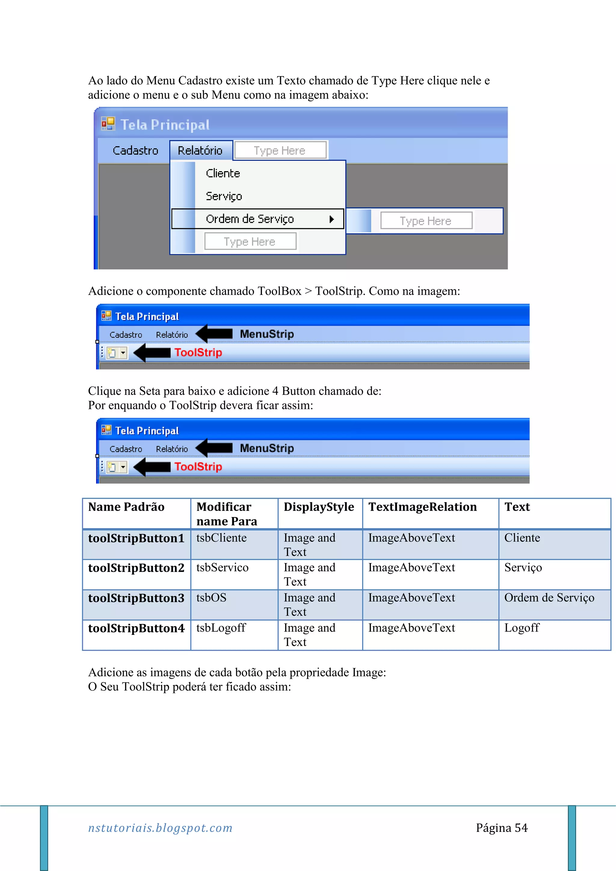 nstutoriais.blogspot.com Página 54
Ao lado do Menu Cadastro existe um Texto chamado de Type Here clique nele e
adicione o menu e o sub Menu como na imagem abaixo:
Adicione o componente chamado ToolBox > ToolStrip. Como na imagem:
Clique na Seta para baixo e adicione 4 Button chamado de:
Por enquando o ToolStrip devera ficar assim:
Name Padrão Modificar
name Para
DisplayStyle TextImageRelation Text
toolStripButton1 tsbCliente Image and
Text
ImageAboveText Cliente
toolStripButton2 tsbServico Image and
Text
ImageAboveText Serviço
toolStripButton3 tsbOS Image and
Text
ImageAboveText Ordem de Serviço
toolStripButton4 tsbLogoff Image and
Text
ImageAboveText Logoff
Adicione as imagens de cada botão pela propriedade Image:
O Seu ToolStrip poderá ter ficado assim:
 