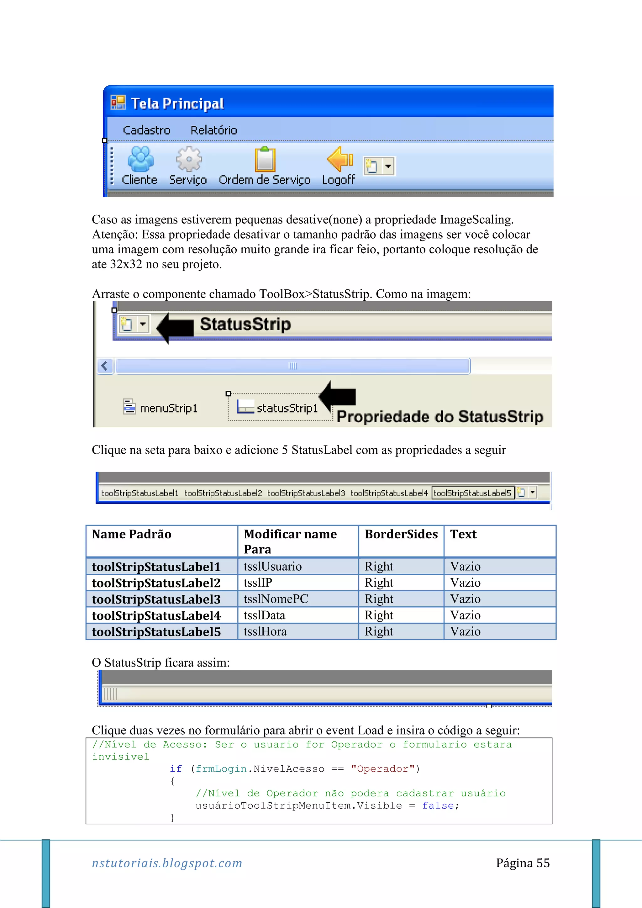 nstutoriais.blogspot.com Página 55
Caso as imagens estiverem pequenas desative(none) a propriedade ImageScaling.
Atenção: Essa propriedade desativar o tamanho padrão das imagens ser você colocar
uma imagem com resolução muito grande ira ficar feio, portanto coloque resolução de
ate 32x32 no seu projeto.
Arraste o componente chamado ToolBox>StatusStrip. Como na imagem:
Clique na seta para baixo e adicione 5 StatusLabel com as propriedades a seguir
Name Padrão Modificar name
Para
BorderSides Text
toolStripStatusLabel1 tsslUsuario Right Vazio
toolStripStatusLabel2 tsslIP Right Vazio
toolStripStatusLabel3 tsslNomePC Right Vazio
toolStripStatusLabel4 tsslData Right Vazio
toolStripStatusLabel5 tsslHora Right Vazio
O StatusStrip ficara assim:
Clique duas vezes no formulário para abrir o event Load e insira o código a seguir:
//Nível de Acesso: Ser o usuario for Operador o formulario estara
invisivel
if (frmLogin.NivelAcesso == "Operador")
{
//Nível de Operador não podera cadastrar usuário
usuárioToolStripMenuItem.Visible = false;
}
 