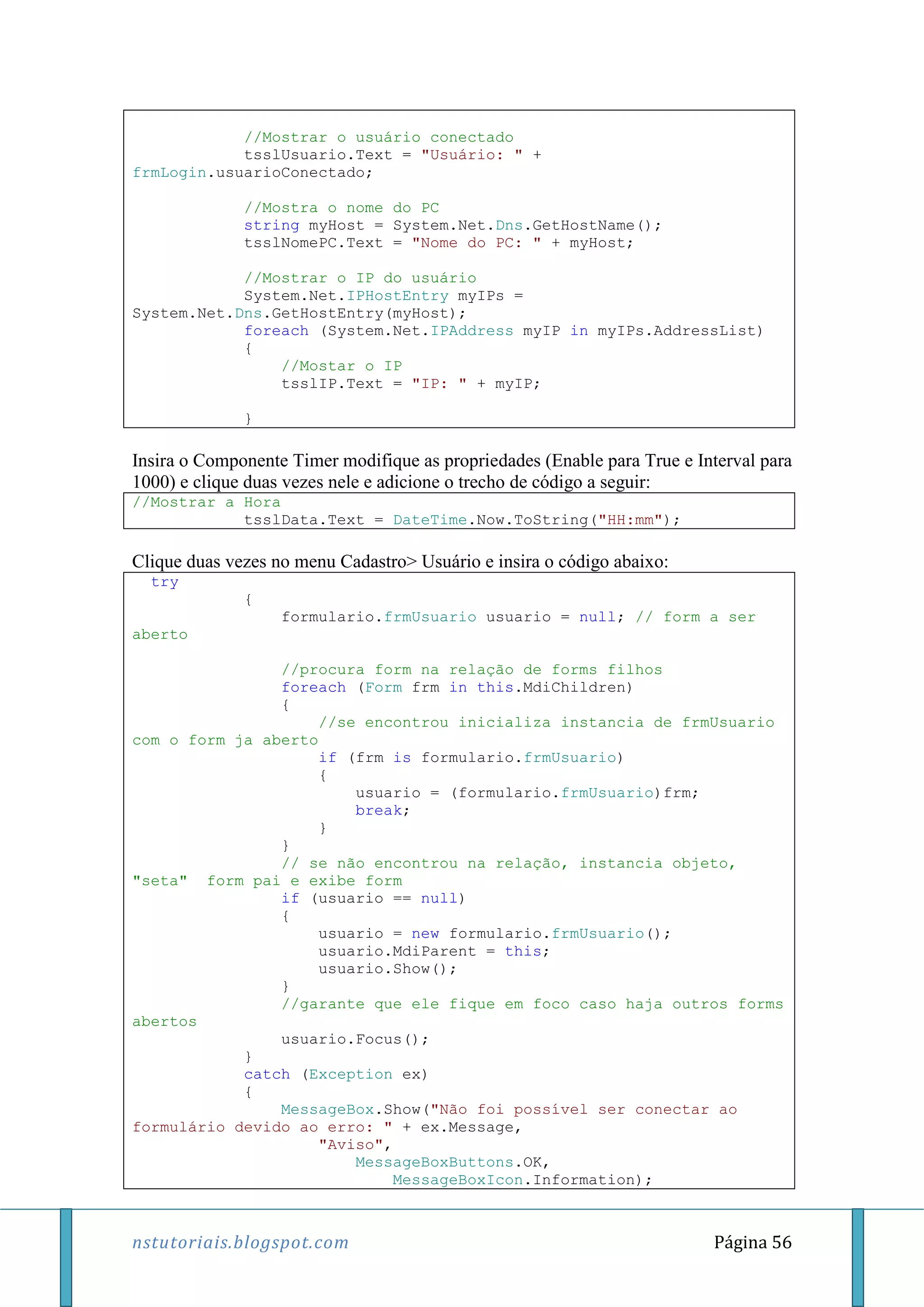 nstutoriais.blogspot.com Página 56
//Mostrar o usuário conectado
tsslUsuario.Text = "Usuário: " +
frmLogin.usuarioConectado;
//Mostra o nome do PC
string myHost = System.Net.Dns.GetHostName();
tsslNomePC.Text = "Nome do PC: " + myHost;
//Mostrar o IP do usuário
System.Net.IPHostEntry myIPs =
System.Net.Dns.GetHostEntry(myHost);
foreach (System.Net.IPAddress myIP in myIPs.AddressList)
{
//Mostar o IP
tsslIP.Text = "IP: " + myIP;
}
Insira o Componente Timer modifique as propriedades (Enable para True e Interval para
1000) e clique duas vezes nele e adicione o trecho de código a seguir:
//Mostrar a Hora
tsslData.Text = DateTime.Now.ToString("HH:mm");
Clique duas vezes no menu Cadastro> Usuário e insira o código abaixo:
try
{
formulario.frmUsuario usuario = null; // form a ser
aberto
//procura form na relação de forms filhos
foreach (Form frm in this.MdiChildren)
{
//se encontrou inicializa instancia de frmUsuario
com o form ja aberto
if (frm is formulario.frmUsuario)
{
usuario = (formulario.frmUsuario)frm;
break;
}
}
// se não encontrou na relação, instancia objeto,
"seta" form pai e exibe form
if (usuario == null)
{
usuario = new formulario.frmUsuario();
usuario.MdiParent = this;
usuario.Show();
}
//garante que ele fique em foco caso haja outros forms
abertos
usuario.Focus();
}
catch (Exception ex)
{
MessageBox.Show("Não foi possível ser conectar ao
formulário devido ao erro: " + ex.Message,
"Aviso",
MessageBoxButtons.OK,
MessageBoxIcon.Information);
 