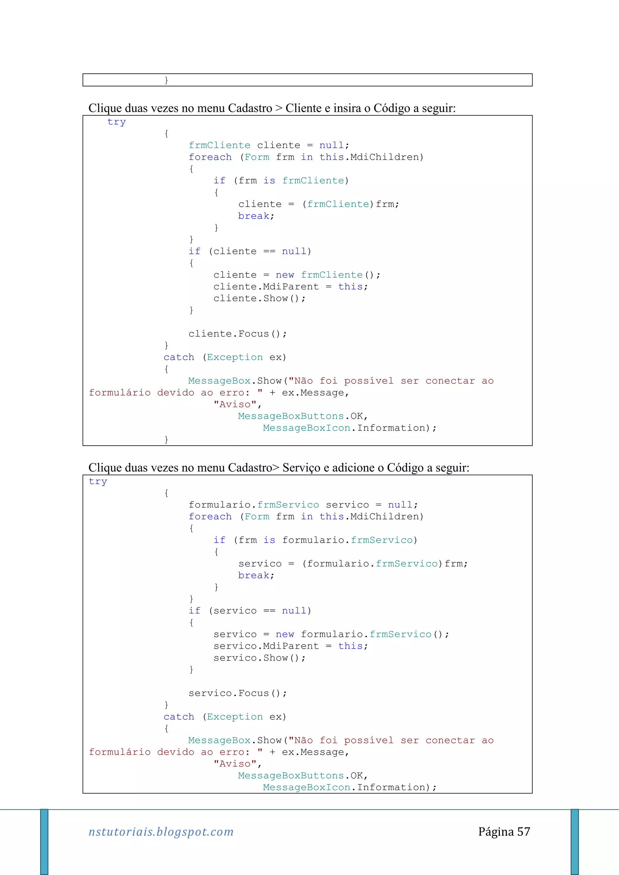 nstutoriais.blogspot.com Página 57
}
Clique duas vezes no menu Cadastro > Cliente e insira o Código a seguir:
try
{
frmCliente cliente = null;
foreach (Form frm in this.MdiChildren)
{
if (frm is frmCliente)
{
cliente = (frmCliente)frm;
break;
}
}
if (cliente == null)
{
cliente = new frmCliente();
cliente.MdiParent = this;
cliente.Show();
}
cliente.Focus();
}
catch (Exception ex)
{
MessageBox.Show("Não foi possível ser conectar ao
formulário devido ao erro: " + ex.Message,
"Aviso",
MessageBoxButtons.OK,
MessageBoxIcon.Information);
}
Clique duas vezes no menu Cadastro> Serviço e adicione o Código a seguir:
try
{
formulario.frmServico servico = null;
foreach (Form frm in this.MdiChildren)
{
if (frm is formulario.frmServico)
{
servico = (formulario.frmServico)frm;
break;
}
}
if (servico == null)
{
servico = new formulario.frmServico();
servico.MdiParent = this;
servico.Show();
}
servico.Focus();
}
catch (Exception ex)
{
MessageBox.Show("Não foi possível ser conectar ao
formulário devido ao erro: " + ex.Message,
"Aviso",
MessageBoxButtons.OK,
MessageBoxIcon.Information);
 