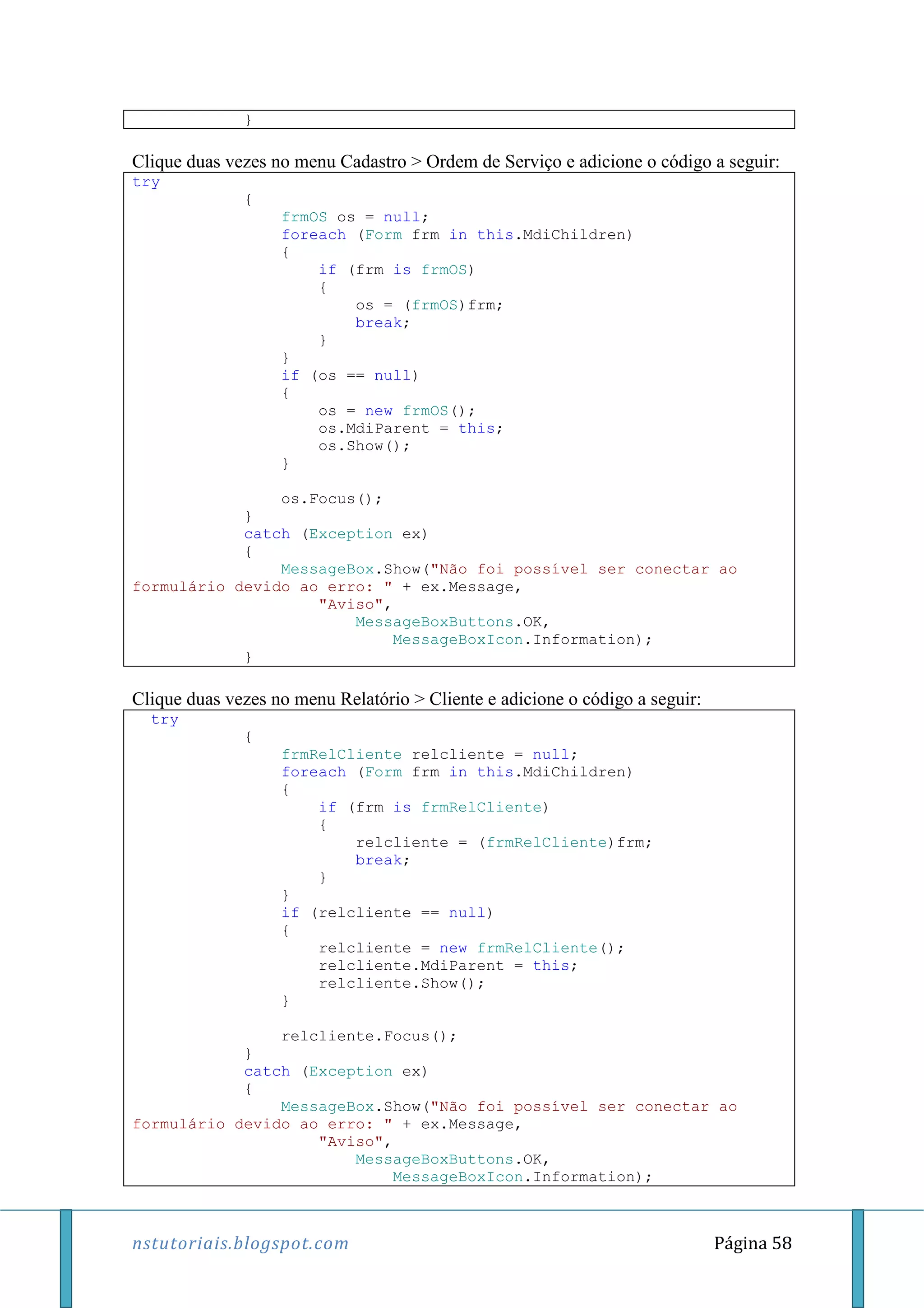 nstutoriais.blogspot.com Página 58
}
Clique duas vezes no menu Cadastro > Ordem de Serviço e adicione o código a seguir:
try
{
frmOS os = null;
foreach (Form frm in this.MdiChildren)
{
if (frm is frmOS)
{
os = (frmOS)frm;
break;
}
}
if (os == null)
{
os = new frmOS();
os.MdiParent = this;
os.Show();
}
os.Focus();
}
catch (Exception ex)
{
MessageBox.Show("Não foi possível ser conectar ao
formulário devido ao erro: " + ex.Message,
"Aviso",
MessageBoxButtons.OK,
MessageBoxIcon.Information);
}
Clique duas vezes no menu Relatório > Cliente e adicione o código a seguir:
try
{
frmRelCliente relcliente = null;
foreach (Form frm in this.MdiChildren)
{
if (frm is frmRelCliente)
{
relcliente = (frmRelCliente)frm;
break;
}
}
if (relcliente == null)
{
relcliente = new frmRelCliente();
relcliente.MdiParent = this;
relcliente.Show();
}
relcliente.Focus();
}
catch (Exception ex)
{
MessageBox.Show("Não foi possível ser conectar ao
formulário devido ao erro: " + ex.Message,
"Aviso",
MessageBoxButtons.OK,
MessageBoxIcon.Information);
 