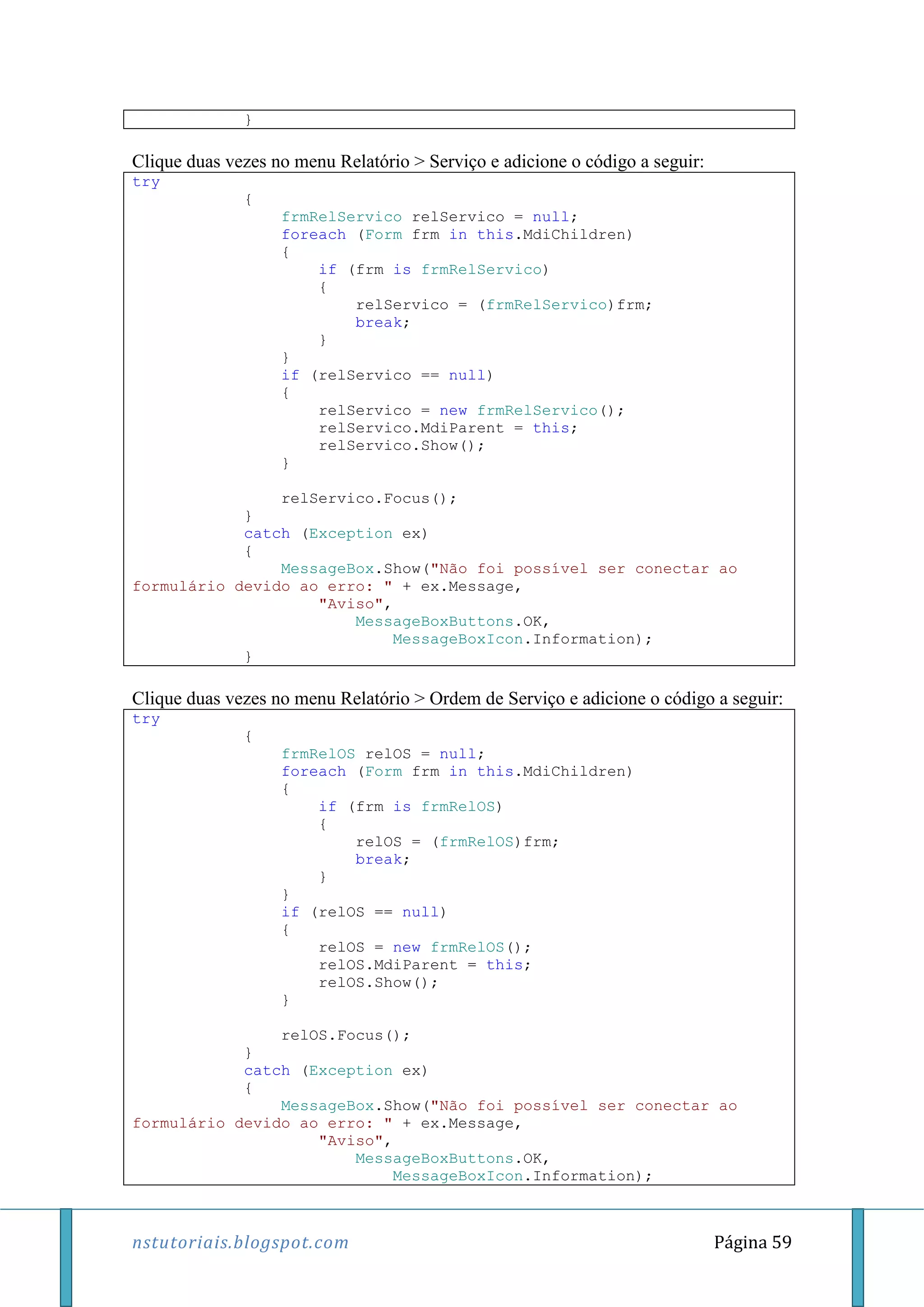 nstutoriais.blogspot.com Página 59
}
Clique duas vezes no menu Relatório > Serviço e adicione o código a seguir:
try
{
frmRelServico relServico = null;
foreach (Form frm in this.MdiChildren)
{
if (frm is frmRelServico)
{
relServico = (frmRelServico)frm;
break;
}
}
if (relServico == null)
{
relServico = new frmRelServico();
relServico.MdiParent = this;
relServico.Show();
}
relServico.Focus();
}
catch (Exception ex)
{
MessageBox.Show("Não foi possível ser conectar ao
formulário devido ao erro: " + ex.Message,
"Aviso",
MessageBoxButtons.OK,
MessageBoxIcon.Information);
}
Clique duas vezes no menu Relatório > Ordem de Serviço e adicione o código a seguir:
try
{
frmRelOS relOS = null;
foreach (Form frm in this.MdiChildren)
{
if (frm is frmRelOS)
{
relOS = (frmRelOS)frm;
break;
}
}
if (relOS == null)
{
relOS = new frmRelOS();
relOS.MdiParent = this;
relOS.Show();
}
relOS.Focus();
}
catch (Exception ex)
{
MessageBox.Show("Não foi possível ser conectar ao
formulário devido ao erro: " + ex.Message,
"Aviso",
MessageBoxButtons.OK,
MessageBoxIcon.Information);
 