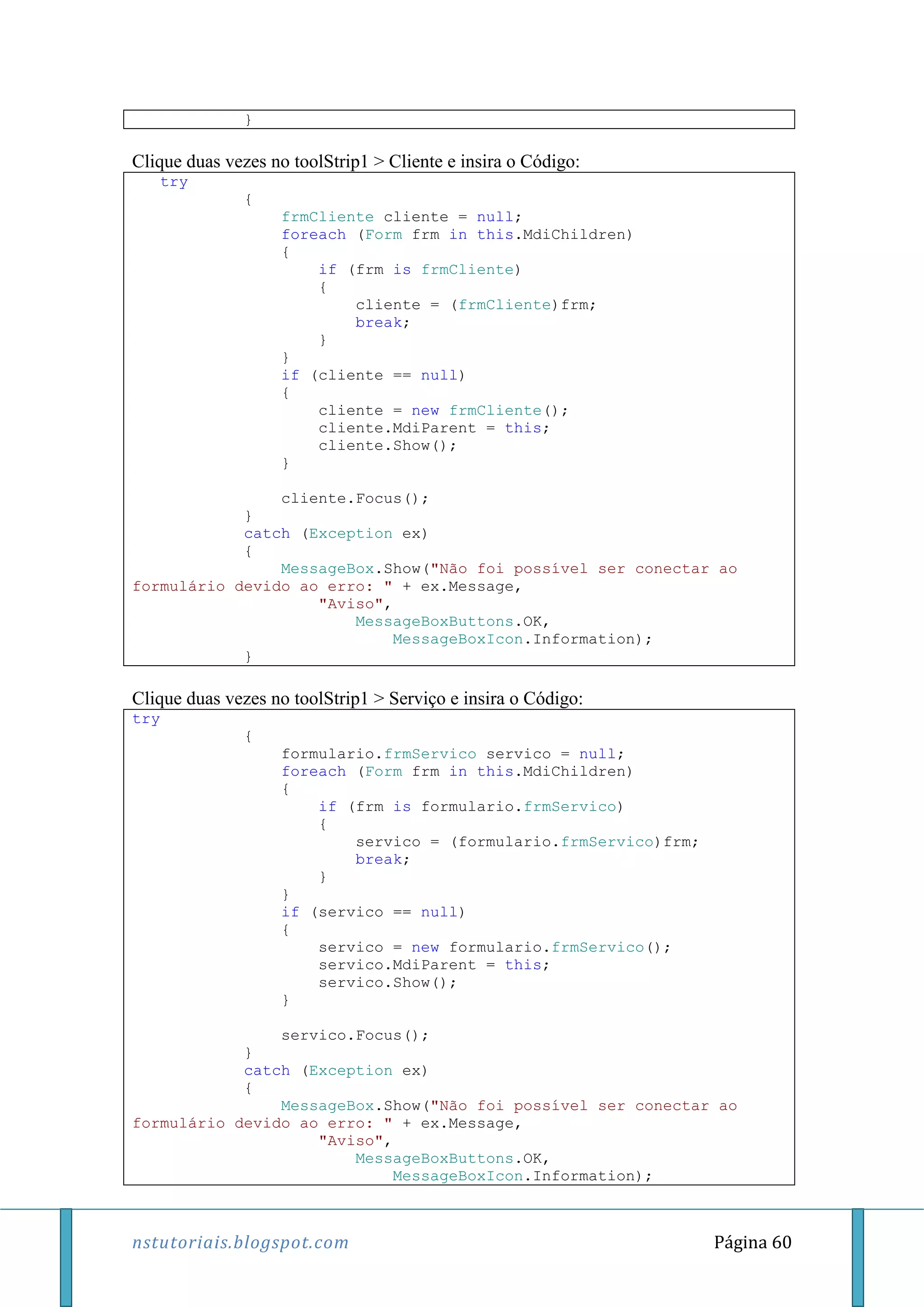 nstutoriais.blogspot.com Página 60
}
Clique duas vezes no toolStrip1 > Cliente e insira o Código:
try
{
frmCliente cliente = null;
foreach (Form frm in this.MdiChildren)
{
if (frm is frmCliente)
{
cliente = (frmCliente)frm;
break;
}
}
if (cliente == null)
{
cliente = new frmCliente();
cliente.MdiParent = this;
cliente.Show();
}
cliente.Focus();
}
catch (Exception ex)
{
MessageBox.Show("Não foi possível ser conectar ao
formulário devido ao erro: " + ex.Message,
"Aviso",
MessageBoxButtons.OK,
MessageBoxIcon.Information);
}
Clique duas vezes no toolStrip1 > Serviço e insira o Código:
try
{
formulario.frmServico servico = null;
foreach (Form frm in this.MdiChildren)
{
if (frm is formulario.frmServico)
{
servico = (formulario.frmServico)frm;
break;
}
}
if (servico == null)
{
servico = new formulario.frmServico();
servico.MdiParent = this;
servico.Show();
}
servico.Focus();
}
catch (Exception ex)
{
MessageBox.Show("Não foi possível ser conectar ao
formulário devido ao erro: " + ex.Message,
"Aviso",
MessageBoxButtons.OK,
MessageBoxIcon.Information);
 