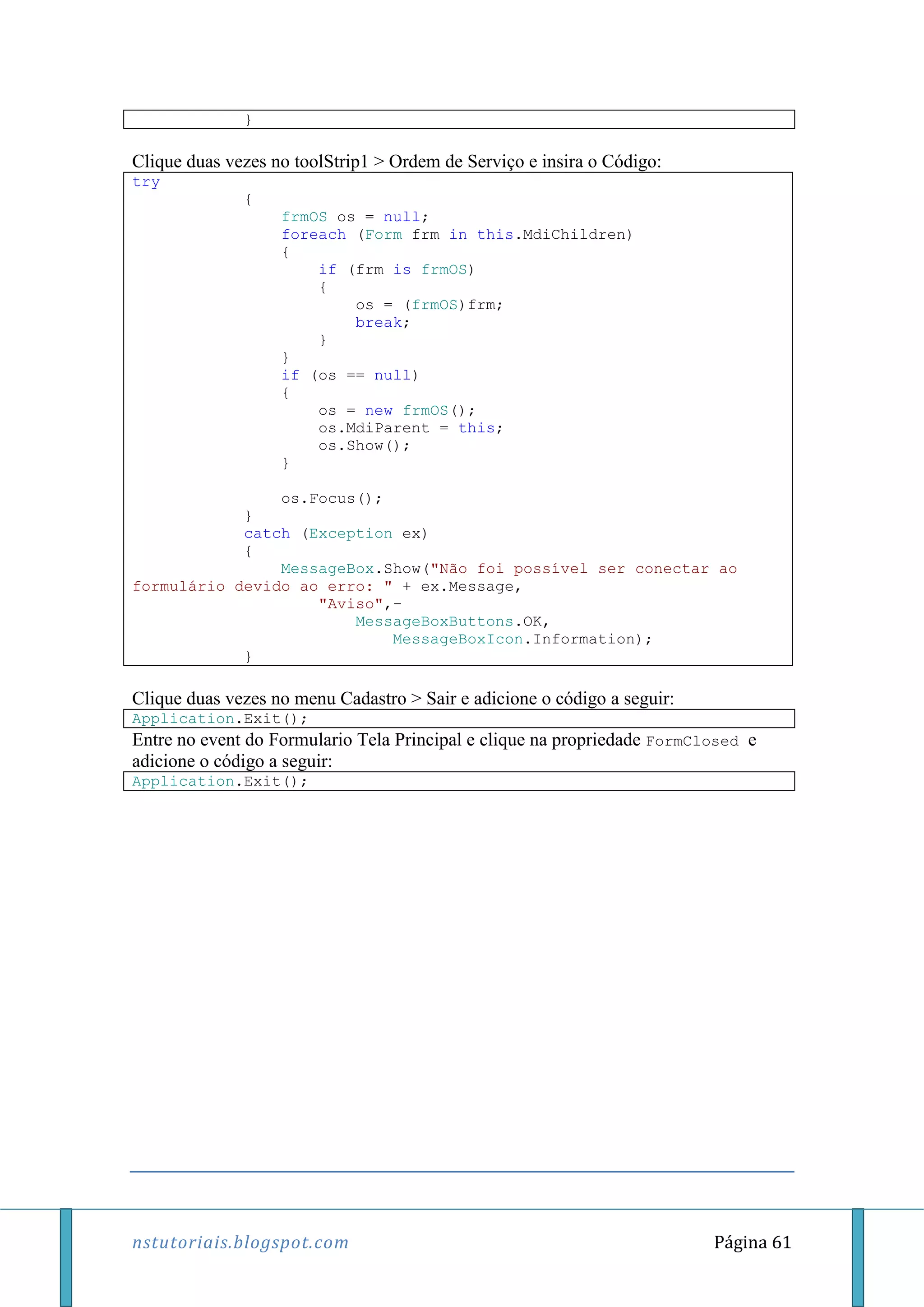 nstutoriais.blogspot.com Página 61
}
Clique duas vezes no toolStrip1 > Ordem de Serviço e insira o Código:
try
{
frmOS os = null;
foreach (Form frm in this.MdiChildren)
{
if (frm is frmOS)
{
os = (frmOS)frm;
break;
}
}
if (os == null)
{
os = new frmOS();
os.MdiParent = this;
os.Show();
}
os.Focus();
}
catch (Exception ex)
{
MessageBox.Show("Não foi possível ser conectar ao
formulário devido ao erro: " + ex.Message,
"Aviso",–
MessageBoxButtons.OK,
MessageBoxIcon.Information);
}
Clique duas vezes no menu Cadastro > Sair e adicione o código a seguir:
Application.Exit();
Entre no event do Formulario Tela Principal e clique na propriedade FormClosed e
adicione o código a seguir:
Application.Exit();
 