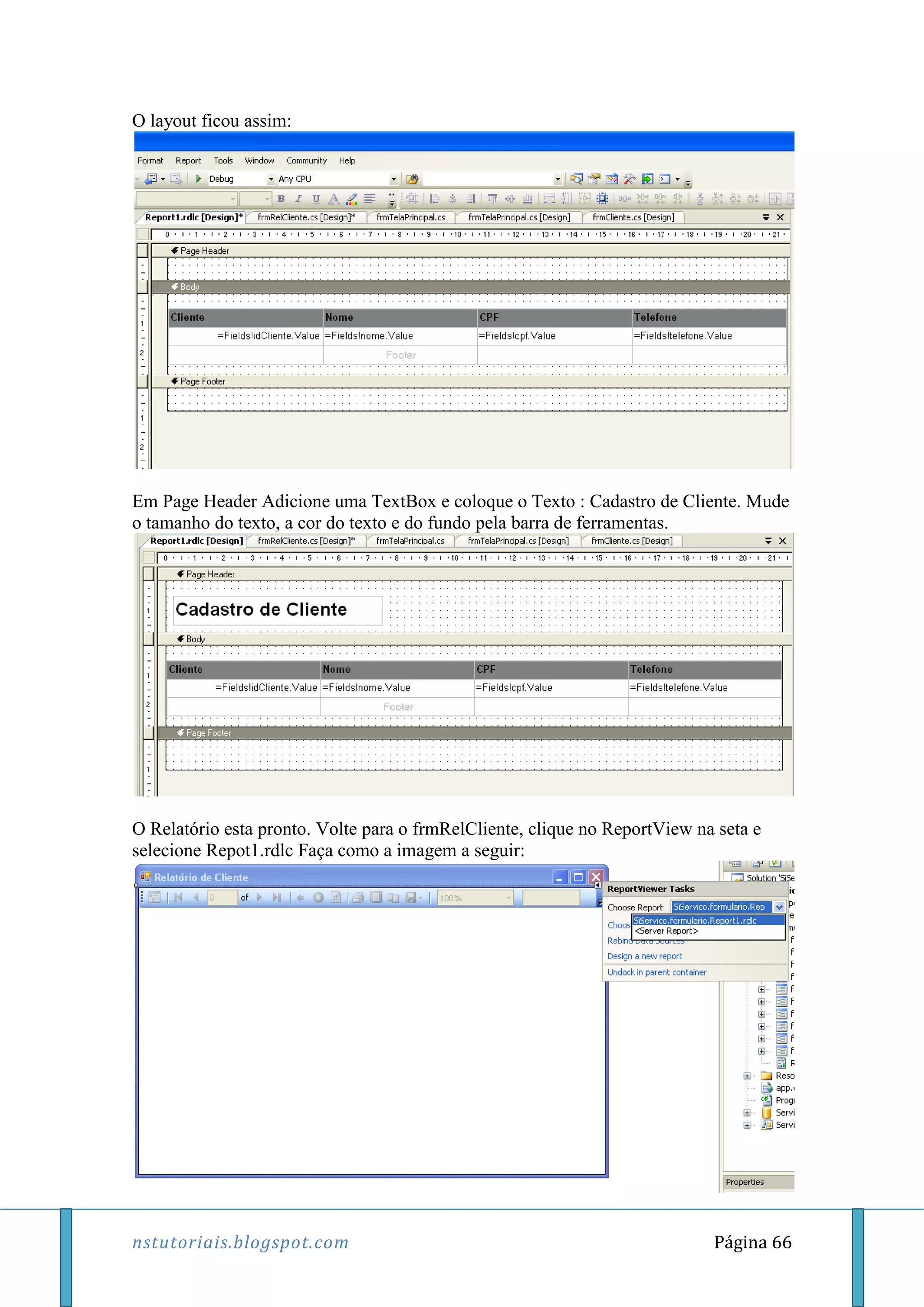 nstutoriais.blogspot.com Página 66
O layout ficou assim:
Em Page Header Adicione uma TextBox e coloque o Texto : Cadastro de Cliente. Mude
o tamanho do texto, a cor do texto e do fundo pela barra de ferramentas.
O Relatório esta pronto. Volte para o frmRelCliente, clique no ReportView na seta e
selecione Repot1.rdlc Faça como a imagem a seguir:
 