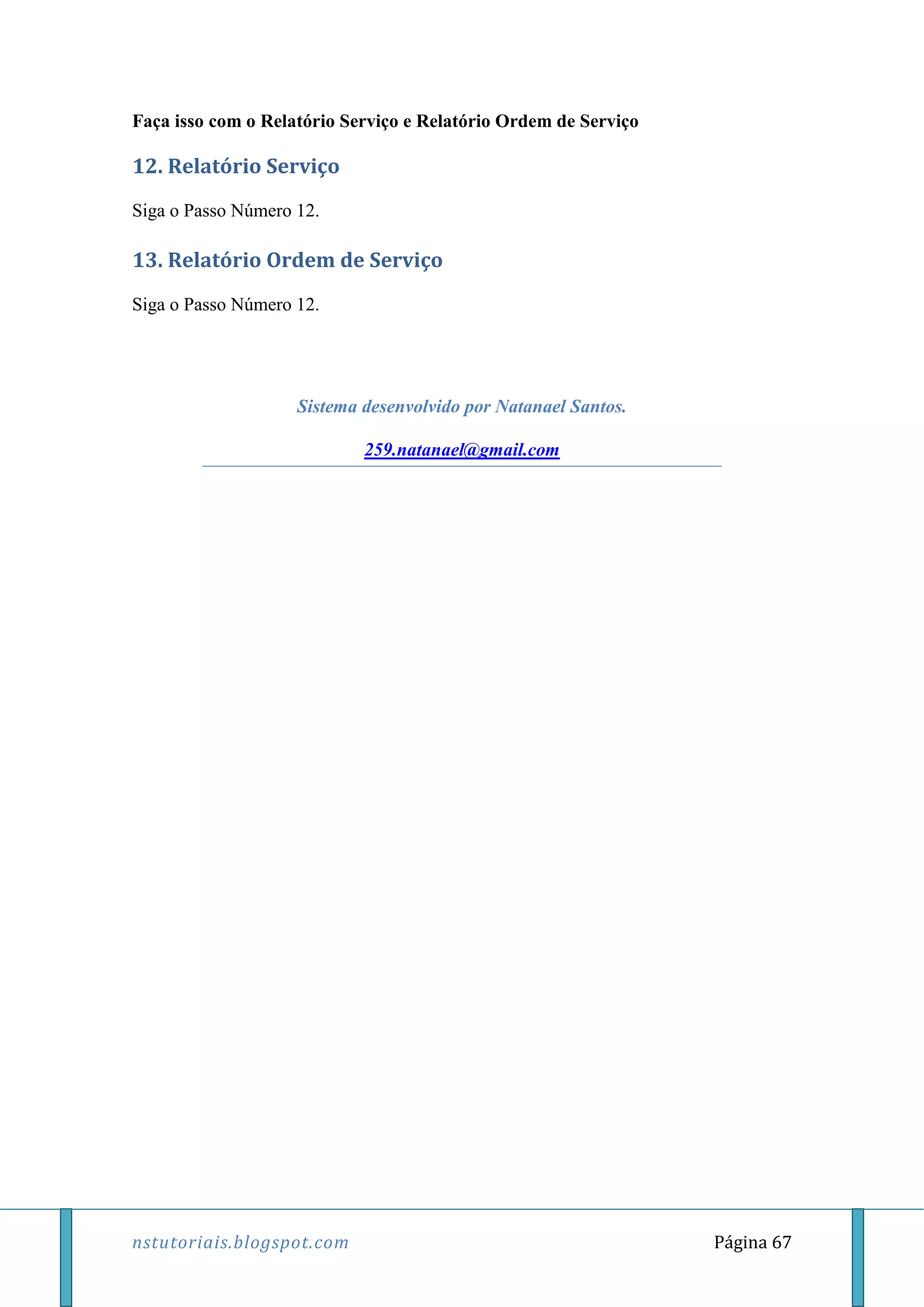 nstutoriais.blogspot.com Página 67
Faça isso com o Relatório Serviço e Relatório Ordem de Serviço
12. Relatório Serviço
Siga o Passo Número 12.
13. Relatório Ordem de Serviço
Siga o Passo Número 12.
Sistema desenvolvido por Natanael Santos.
259.natanael@gmail.com
 