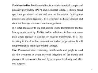 10
Povidone-iodine:Povidone-iodine is a stable chemical complex of
polyvinylpyrrolidone (PVP) and elemental iodine. It shows broad
spectrum germicidal action and acts as bactericide (both gram-
positive and gram-negative). It is effective in dilute solution and
does not develop resistance in microorganisms.
It is safer and easier to use than classic iodine preparations and has
low systemic toxicity. Unlike iodine solutions, it does not cause
pain when applied to wounds or mucous membranes. It is less
irritating to the skin than conventional iodine preparations. It will
not permanently stain skin or hard surfaces.
Use: Povidone-iodine containing mouth-wash and gargle is used
for the treatment of acute mucosal infections of the mouth and
pharynx. It is also used for oral hygiene prior to, during and after
oral surgery.
 