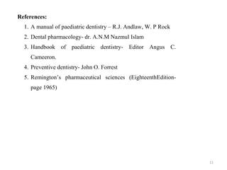 11
References:
1. A manual of paediatric dentistry – R.J. Andlaw, W. P Rock
2. Dental pharmacology- dr. A.N.M Nazmul Islam
3. Handbook of paediatric dentistry- Editor Angus C.
Cameeron.
4. Preventive dentistry- John O. Forrest
5. Remington’s pharmaceutical sciences (EighteenthEdition-
page 1965)
 