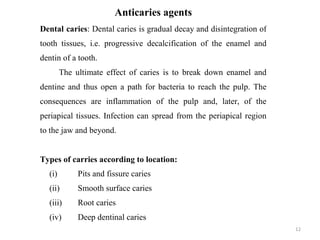 12
Anticaries agents
Dental caries: Dental caries is gradual decay and disintegration of
tooth tissues, i.e. progressive decalcification of the enamel and
dentin of a tooth.
The ultimate effect of caries is to break down enamel and
dentine and thus open a path for bacteria to reach the pulp. The
consequences are inflammation of the pulp and, later, of the
periapical tissues. Infection can spread from the periapical region
to the jaw and beyond.
Types of carries according to location:
(i) Pits and fissure caries
(ii) Smooth surface caries
(iii) Root caries
(iv) Deep dentinal caries
 
