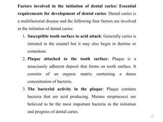 13
Factors involved in the initiation of dental caries/ Essential
requirements for development of dental caries: Dental caries is
a multifactorial disease and the following four factors are involved
in the initiation of dental caries:
1. Susceptible tooth surface to acid attack: Generally caries is
initiated in the enamel but it may also begin in dentine or
cementum.
2. Plaque attached to the tooth surface: Plaque is a
tenaciously adherent deposit that forms on tooth surface. It
consists of an organic matrix containing a dense
concentration of bacteria.
3. The bacterial activity in the plaque: Plaque contains
bacteria that are acid producing. Mutans streptococci are
believed to be the most important bacteria in the initiation
and progress of dental caries.
 