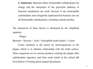 14
4. Substrates: Bacteria utilize fermentable carbohydrates for
energy and the end-points of the glycolytic pathway in
bacterial metabolism are acids. Sucrose is the fermentable
carbohydrate most frequently implicated but bacteria can use
all fermentable carbohydrates, including cooked starches.
The interaction of these factors is illustrated by the simplified
equation:
Plaque
Bacteria + Sucrose = Acid + Susceptible tooth surface = Caries
Caries initiation is the action by microorganisms in the
plaque which is in intimate relationship with the tooth surface.
These organisms act on sucrose products entering the plaque after
carbohydrate ingestion, and form acids which at the critical pH
level (below 5.5) bring about enamel dissolution.
 