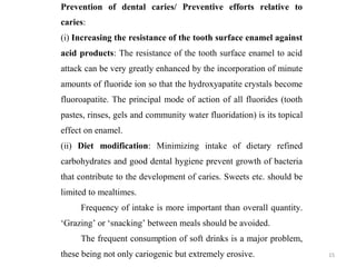 15
Prevention of dental caries/ Preventive efforts relative to
caries:
(i) Increasing the resistance of the tooth surface enamel against
acid products: The resistance of the tooth surface enamel to acid
attack can be very greatly enhanced by the incorporation of minute
amounts of fluoride ion so that the hydroxyapatite crystals become
fluoroapatite. The principal mode of action of all fluorides (tooth
pastes, rinses, gels and community water fluoridation) is its topical
effect on enamel.
(ii) Diet modification: Minimizing intake of dietary refined
carbohydrates and good dental hygiene prevent growth of bacteria
that contribute to the development of caries. Sweets etc. should be
limited to mealtimes.
Frequency of intake is more important than overall quantity.
‘Grazing’ or ‘snacking’ between meals should be avoided.
The frequent consumption of soft drinks is a major problem,
these being not only cariogenic but extremely erosive.
 