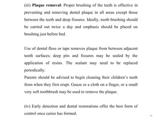 16
(iii) Plaque removal: Proper brushing of the teeth is effective in
preventing and removing dental plaque in all areas except those
between the teeth and deep fissures. Ideally, tooth brushing should
be carried out twice a day and emphasis should be placed on
brushing just before bed.
Use of dental floss or tape removes plaque from between adjacent
tooth surfaces; deep pits and fissures may be sealed by the
application of resins. The sealant may need to be replaced
periodically.
Parents should be advised to begin cleaning their children’s teeth
from when they first erupt. Gauze or a cloth on a finger, or a small
very soft toothbrush may be used to remove the plaque.
(iv) Early detection and dental restorations offer the best form of
control once caries has formed.
 