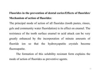 17
Fluorides in the prevention of dental caries/Effects of fluorides/
Mechanism of action of fluorides:
The principal mode of action of all fluorides (tooth pastes, rinses,
gels and community water fluoridation) is its effect on enamel. The
resistance of the tooth surface enamel to acid attack can be very
greatly enhanced by the incorporation of minute amounts of
fluoride ion so that the hydroxyapatite crystals become
fluoroapatite.
The formation of this solubility resistant form explains the
mode of action of fluorides as preventive agents.
 
