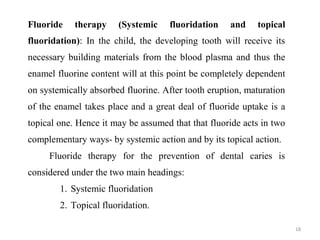 18
Fluoride therapy (Systemic fluoridation and topical
fluoridation): In the child, the developing tooth will receive its
necessary building materials from the blood plasma and thus the
enamel fluorine content will at this point be completely dependent
on systemically absorbed fluorine. After tooth eruption, maturation
of the enamel takes place and a great deal of fluoride uptake is a
topical one. Hence it may be assumed that that fluoride acts in two
complementary ways- by systemic action and by its topical action.
Fluoride therapy for the prevention of dental caries is
considered under the two main headings:
1. Systemic fluoridation
2. Topical fluoridation.
 